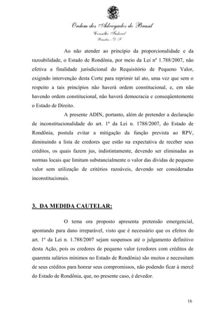 16
Ao não atender ao princípio da proporcionalidade e da
razoabilidade, o Estado de Rondônia, por meio da Lei nº 1.788/2007, não
efetiva a finalidade jurisdicional do Requisitório de Pequeno Valor,
exigindo intervenção desta Corte para reprimir tal ato, uma vez que sem o
respeito a tais princípios não haverá ordem constitucional, e, em não
havendo ordem constitucional, não haverá democracia e conseqüentemente
o Estado de Direito.
A presente ADIN, portanto, além de pretender a declaração
de inconstitucionalidade do art. 1º da Lei n. 1788/2007, do Estado de
Rondônia, postula evitar a mitigação da função prevista ao RPV,
diminuindo a lista de credores que estão na expectativa de receber seus
créditos, os quais fazem jus, indistintamente, devendo ser eliminadas as
normas locais que limitam substancialmente o valor das dívidas de pequeno
valor sem utilização de critérios razoáveis, devendo ser consideradas
inconstitucionais.
3. DA MEDIDA CAUTELAR:
O tema ora proposto apresenta pretensão emergencial,
apontando para dano irreparável, visto que é necessário que os efeitos do
art. 1º da Lei n. 1.788/2007 sejam suspensos até o julgamento definitivo
desta Ação, pois os credores de pequeno valor (credores com créditos de
quarenta salários mínimos no Estado de Rondônia) são muitos e necessitam
de seus créditos para honrar seus compromissos, não podendo ficar à mercê
do Estado de Rondônia, que, no presente caso, é devedor.
 