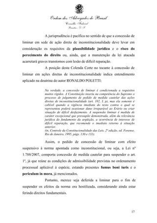 17
A jurisprudência é pacífica no sentido de que a concessão de
liminar em sede de ação direta de inconstitucionalidade deve levar em
consideração os requisitos da plausibilidade jurídica e o risco do
perecimento do direito ou, ainda, que a manutenção da lei atacada
acarretará graves transtornos com lesão de difícil reparação.
A posição desta Colenda Corte no tocante à concessão de
liminar em ações diretas de inconstitucionalidade indica entendimento
aplicado na doutrina do autor RONALDO POLETTI:
Na verdade, a concessão de liminar é condicionada a requisitos
muitos rígidos. A Constituição inseriu na competência do Supremo o
processo de julgamento de pedido de medida cautelar das ações
diretas de inconstitucionalidade (art. 102, I, p), mas ela somente é
cabível quando a vigência imediata do texto contra o qual se
representou poderá ocasionar dano irreparável ao Erário ou criar
situação de difícil desfazimento. A suspensão liminar é medida de
caráter excepcional que pressupõe demonstrada, além da relevância
jurídica do fundamento da argüição, a ocorrência de interesse de
difícil reparação, que recomende o imediato retorno à situação
anterior.
(in, Controle da Constitucionalidade das Leis, 2ª edição, ed. Forense,
Rio de Janeiro, 1995, págs. 130 e 131).
Assim, o pedido de concessão de liminar com efeito
suspensivo à norma apontada como inconstitucional, ou seja, a Lei nº
1.788/2007, comporta concessão de medida cautelar para suspender o art.
1º, já que reúne as condições de admissibilidade previstas no ordenamento
processual aplicável à espécie, estando presentes fumus boni iuris e o
periculum in mora, já mencionados.
Portanto, merece seja deferida a liminar para o fim de
suspender os efeitos da norma ora hostilizada, considerando ainda estar
ferindo direitos fundamentais.
 