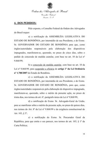 18
4. DOS PEDIDOS:
Pelo exposto, o Conselho Federal da Ordem dos Advogados
do Brasil requer:
a) a notificação da ASSEMBLÉIA LEGISLATIVA DO
ESTADO DE RONDÔNIA, por intermédio de seu Presidente, e do Exmo.
Sr. GOVERNADOR DO ESTADO DE RONDÔNIA para que, como
órgãos/autoridades responsáveis pela elaboração dos dispositivos
impugnados, manifestem-se, querendo, no prazo de cinco dias, sobre o
pedido de concessão de medida cautelar, com base no art. 10 da Lei nº
9.868/99;
b) a concessão de medida cautelar, com base no art. 10 da
Lei nº 9.868/99, para suspender a eficácia do artigo 1º da Lei Ordinária
nº 1.788/2007 do Estado de Rondônia.
c) a notificação da ASSEMBLÉIA LEGISLATIVA DO
ESTADO DE RONDÔNIA, por intermédio de seu Presidente, e do Exmo.
Sr. GOVERNADOR DO ESTADO DE RONDÔNIA, para que, como
órgãos/autoridades responsáveis pela elaboração do dispositivo impugnado,
manifestem-se, querendo, sobre o mérito da presente ação, no prazo de
trinta dias, nos termos do art. 6º, parágrafo único da Lei nº 9.868/99;
d) a notificação do Exmo. Sr. Advogado-Geral da União,
para se manifestar sobre o mérito da presente ação, no prazo de quinze dias,
nos termos do Art. 8º da Lei nº 9.868/99 e da exigência constitucional do
Art. 103, § 3º;
e) a notificação do Exmo. Sr. Procurador Geral da
República, para que emita o seu parecer, nos termos do art. 103, § 1º da
Carta Política;
 