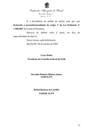 19
f) a procedência do pedido de mérito, para que seja
declarada a inconstitucionalidade do artigo 1º da Lei Ordinária nº
1.788/2007 do Estado de Rondônia.
Deixa-se de atribuir valor à causa, em face da
impossibilidade de aferi-lo.
Nesses termos, pede deferimento.
Brasília/DF, 06 de outubro de 2009.
Cezar Britto
Presidente do Conselho Federal da OAB
Oswaldo Pinheiro Ribeiro Júnior
OAB/16.275
Rafael Barbosa de Castilho
OAB/DF 19.979
 