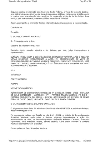 Segundo restou proclamado pela Suprema Corte Federal, a Taxa de Incêndio destina-
se a cobrar despesas diversas da taxa de segurança pública, visto que se propõe, como
o realiza, com manutenção dos serviços de prevenção extinção de incêndios. Esse
serviço, por sua natureza, é serviço público específico e divisível.
Assim, acompanho o eminente Relator e também julgo improcedente a representação.
Custas de lei.
É o voto.
O SR. DES. CARREIRA MACHADO:
Sr. Presidente, pela ordem.
Gostaria de adiantar o meu voto.
Também tenho posição idêntica a do Relator, por isso, julgo improcedente a
representação.
SÚMULA:- PEDIU VISTA O DESEMBARGADOR SCHALCHER VENTURA, APÓS O RELATOR
VOTAR JULGANDO IMPROCEDENTE A AÇÃO. EM ADIANTAMENTO DE VOTO OS
DESEMBARGADORES REYNALDO XIMENES CARNEIRO, FRANCISCO FIGUEIREDO, JOSÉ
FRANCISCO BUENO, JARBAS LADEIRA, CÉLIO CÉSAR PADUANI E CARREIRA MACHADO
ACOMPANHAVAM O RELATOR.
>>>
10/12/2004
CORTE SUPERIOR
ADIADO
NOTAS TAQUIGRÁFICAS
AÇÃO DIRETA DE INCONSTITUCIONALIDADE Nº 1.0000.04.404860- 1/000 - COMARCA
DE BELO HORIZONTE - AUTOR(ES): PT - PARTIDO TRABALHADORES, PC DO B -
PARTIDO COMUNISTA DO BRASIL - RÉU(S): GOVERNADOR DO ESTADO DE MINAS
GERAIS E OUTRO (A) (S) - RELATOR: EXMO. SR. DES. RONEY OLIVEIRA
O SR. PRESIDENTE (DES. ORLANDO CARVALHO):
O julgamento deste feito foi adiado na Sessão do dia 08/09/2004 a pedido do Relator,
após sustentações orais.
Foi novamente adiado na Sessão do dia 24/11/2004, a pedido do Desembargador
Schalcher Ventura, após votar o Relator julgando improcedente a ação. Em
adiantamento de voto, os Desembargadores Reynaldo Ximenes Carneiro, Francisco
Figueiredo, José Francisco Bueno, Jarbas Ladeira, Célio César Paduani e Carreira
Machado acompanhavam o Relator.
Com a palavra o Des. Schalcher Ventura.
Page 15 of 31Consulta à Jurisprudência - TJMG
13/3/2009http://www.tjmg.gov.br/juridico/jt_/inteiro_teor.jsp?tipoTribunal=1&comrCodigo=0&...
 
