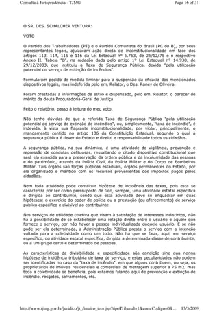 O SR. DES. SCHALCHER VENTURA:
VOTO
O Partido dos Trabalhadores (PT) e o Partido Comunista do Brasil (PC do B), por seus
representantes legais, ajuizaram ação direta de inconstitucionalidade em face dos
artigos 113, 114, 115 e 116 da Lei Estadual nº 6.763, de 26/12/75 e o respectivo
Anexo II, Tabela "B", na redação dada pelo artigo 1º Lei Estadual nº 14.938, de
29/12/2003, que instituiu a Taxa de Segurança Pública, devida "pela utilização
potencial do serviço de extinção de incêndios".
Formularam pedido de medida liminar para a suspensão da eficácia dos mencionados
dispositivos legais, mas indeferida pelo em. Relator, o Des. Roney de Oliveira.
Foram prestadas a informações de estilo e dispensado, pelo em. Relator, o parecer de
mérito da douta Procuradoria-Geral de Justiça.
Feito o relatório, passo à leitura do meu voto.
Não tenho dúvidas de que a referida Taxa de Segurança Pública "pela utilização
potencial do serviço de extinção de incêndios", ou, simplesmente, "taxa de incêndio", é
indevida, à vista sua flagrante inconstitucionalidade, por violar, principalmente, o
mandamento contido no artigo 136 da Constituição Estadual, segundo o qual a
segurança pública é dever do Estado e direito e responsabilidade todos os cidadãos.
A segurança pública, na sua dinâmica, é uma atividade de vigilância, prevenção e
repressão de condutas delituosas, ressaltando o citado dispositivo constitucional que
será ela exercida para a preservação da ordem pública e da incolumidade das pessoas
e do patrimônio, através da Polícia Civil, da Polícia Militar e do Corpo de Bombeiros
Militar. Tais órgãos são forças públicas estaduais, órgãos permanentes do Estado, por
ele organizado e mantido com os recursos provenientes dos impostos pagos pelos
cidadãos.
Nem toda atividade pode constituir hipótese de incidência das taxas, pois esta se
caracteriza por ter como pressuposto de fato, sempre, uma atividade estatal específica
e dirigida ao contribuinte, sendo que esta atividade deve se enquadrar em duas
hipóteses: o exercício do poder de polícia ou a prestação (ou oferecimento) de serviço
público específico e divisível ao contribuinte.
Nos serviços de utilidade coletiva que visam à satisfação de interesses indistintos, não
há a possibilidade de se estabelecer uma relação direta entre o usuário e aquele que
fornece o serviço, por não haver a pessoa individualizada daquele usuário. E se não
pode ser ela determinada, a Administração Pública presta o serviço com a intenção
voltada para a coletividade como um todo. Não há que se falar, aqui, em serviço
específico, ou atividade estatal específica, dirigida a determinada classe de contribuinte,
ou a um grupo certo e determinado de pessoas.
As características da divisibilidade e especificidade são condição sine qua nonna
hipótese de incidência tributária de taxa de serviço, e estas peculiaridades não podem
ser identificadas no caso da "taxa de incêndio", em que alguns contribuem, ou seja, os
proprietários de imóveis residenciais e comerciais de metragem superior a 75 m2, mas
toda a coletividade se beneficia, pois estamos falando aqui de prevenção e extinção de
incêndio, resgates, salvamentos, etc.
Page 16 of 31Consulta à Jurisprudência - TJMG
13/3/2009http://www.tjmg.gov.br/juridico/jt_/inteiro_teor.jsp?tipoTribunal=1&comrCodigo=0&...
 