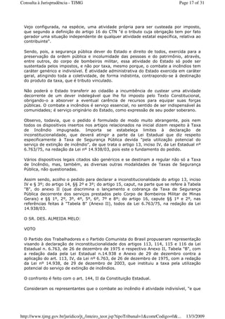 Vejo configurada, na espécie, uma atividade própria para ser custeada por imposto,
que segundo a definição do artigo 16 do CTN "é o tributo cuja obrigação tem por fato
gerador uma situação independente de qualquer atividade estatal específica, relativa ao
contribuinte".
Sendo, pois, a segurança pública dever do Estado e direito de todos, exercida para a
preservação da ordem pública e incolumidade das pessoas e do patrimônio, através,
entre outros, do corpo de bombeiros militar, essa atividade do Estado só pode ser
sustentada pelos impostos, e não por taxa, mesmo porque, o combate a incêndios tem
caráter genérico e indivisível. É atividade administrativa do Estado exercida em caráter
geral, atingindo toda a coletividade, de forma indistinta, contrapondo-se à destinação
do produto da taxa, que é tributo vinculado.
Não poderá o Estado transferir ao cidadão a incumbência de custear uma atividade
decorrente de um dever indelegável que lhe foi imposto pelo Texto Constitucional,
obrigando-o a absorver a eventual carência de recursos para equipar suas forças
públicas. O combate a incêndios é serviço essencial, no sentido de ser indispensável às
comunidades; é serviço originário do Estado, como expressão de seu poder soberano.
Observo, todavia, que o pedido é formulado de modo muito abrangente, pois nem
todos os dispositivos insertos nos artigos relacionados na inicial dizem respeito à Taxa
de Incêndio impugnada. Importa se estabeleça limites à declaração de
inconstitucionalidade, que deverá atingir a parte da Lei Estadual que diz respeito
especificamente à Taxa de Segurança Pública devida "pela utilização potencial do
serviço de extinção de incêndio", de que trata o artigo 13, inciso IV, da Lei Estadual nº
6.763/75, na redação da Lei nº 14.938/03, pois este o fundamento do pedido.
Vários dispositivos legais citados são genéricos e se destinam a regular não só a Taxa
de Incêndio, mas, também, as diversas outras modalidades de Taxas de Segurança
Pública, não questionadas.
Assim sendo, acolho o pedido para declarar a inconstitucionalidade do artigo 13, inciso
IV e § 3º; do artigo 14, §§ 2º e 3º; do artigo 15, caput, na parte que se refere à Tabela
"B", do anexo II (que discrimina o lançamento e cobrança da Taxa de Segurança
Pública decorrente dos serviços prestados pelo Corpo de Bombeiros Militar de Minas
Gerais) e §§ 1º, 2º, 3º, 4º, 5º, 6º, 7º e 8º; do artigo 16, capute §§ 1º e 2º, nas
referências feitas à "Tabela B" (Anexo II), todos da Lei 6.763/75, na redação da Lei
14.938/03.
O SR. DES. ALMEIDA MELO:
VOTO
O Partido dos Trabalhadores e o Partido Comunista do Brasil propuseram representação
visando à declaração de inconstitucionalidade dos artigos 113, 114, 115 e 116 da Lei
Estadual n. 6.763, de 26 de dezembro de 1975 e respectivo Anexo II, Tabela "B", com
a redação dada pela Lei Estadual n.14.938 e Anexo de 29 de dezembro contra a
aplicação do art. 113, IV, da Lei nº 6.763, de 26 de dezembro de 1975, com a redação
da Lei nº 14.938, de 29 de dezembro de 2003, que instituiu a taxa pela utilização
potencial do serviço de extinção de incêndios.
O confronto é feito com o art. 144, II da Constituição Estadual.
Consideram os representantes que o combate ao incêndio é atividade indivisível, "e que
Page 17 of 31Consulta à Jurisprudência - TJMG
13/3/2009http://www.tjmg.gov.br/juridico/jt_/inteiro_teor.jsp?tipoTribunal=1&comrCodigo=0&...
 