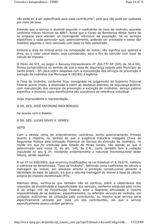não pode vir a ser especificada para cada contribuinte", pelo que não pode ser custeada
por meio de taxa.
Entendo que o serviço é divisível segundo o coeficiente de risco de incêndio, apurado
conforme índices técnicos da ABNT. Ainda que o Corpo de Bombeiros Militar tenha de
se preparar para atender ao contingente indivisível da população, há os serviços
específicos a cada particular que, potencialmente, poderão ser prestados e esses são
medidos segundo o risco calculado com base no fato cadastrado.
Embora a área do imóvel entre na composição do índice, não significa que apenas a
área, ou o valor venal desta, seja considerado, para o fim de coincidir com base de
cálculo de imposto.
O Pleno do STJ, ao julgar o Recurso Extraordinário nº 206.777-SP (DJU de 30.4.99),
firmou jurisprudência no sentido de que a taxa de segurança exigida pelo Município de
Santo André - SP, para cobrir despesas com a manutenção dos serviços de prevenção e
extinção de incêndios (Lei Municipal 6.185/85) é legítima.
A Taxa de Incêndio, conforme ficou consignado no julgamento do Supremo Tribunal
Federal acima citado, é destinada a cobrir as despesas distintas da segurança pública,
com manutenção dos serviços de prevenção e extinção de incêndios, serviço público
específico e divisível, cujos beneficiários são suscetíveis de referência individual.
Julgo improcedente a representação.
O SR. DES. JOSÉ ANTONINO BAÍA BORGES:
De acordo com o Relator.
O SR. DES. LUCAS SÁVIO V. GOMES:
VOTO
Com a devida vênia de entendimentos contrários, tenho posicionamento firmado
quanto à matéria, no sentido de que a exigência tributária indagada (Taxa de
Segurança Pública pela Utilização Potencial de Serviço de Extinção de Incêndio), no
molde em que foi instituída pelo Estado de Minas Gerais, não atende ao que é
determinado pelo inciso II, do art. 145, da C.R., como também fere a vedação
insculpida no seu § 2º, revelando evidentemente a natureza inconstitucional deste
tributo, senão vejamos:
A Lei nº 14.938/2003, que encerrou modificações na Lei Estadual nº 6.763/75, instituiu
a cobrança da denominada. "Taxa de Incêndio", definindo como coeficiente de cálculo a
metragem do imóvel, em absoluta afronta à proibição constitucional atinente à
identidade de base de cálculo, eis que a referida metragem do imóvel é base de cálculo
própria do imposto denominado IPTU.
Ademais disto, verifica-se que também não se verificou sobre a observância dos
requisitos da divisibilidade e especificidade dos serviços, conforme estatuído pelo inciso
II do artigo 145 da Constituição Federal, ante a flagrante dificuldade e mesmo
impossibilidade de se destacar, especificamente, os referidos serviços de incêndio, em
unidades autônomas de utilização pelo contribuinte, ou mesmo qual serviço seria
especificamente utilizado por cada um dos contribuintes, eis que o serviço
especificamente possui caráter genérico.
Page 18 of 31Consulta à Jurisprudência - TJMG
13/3/2009http://www.tjmg.gov.br/juridico/jt_/inteiro_teor.jsp?tipoTribunal=1&comrCodigo=0&...
 