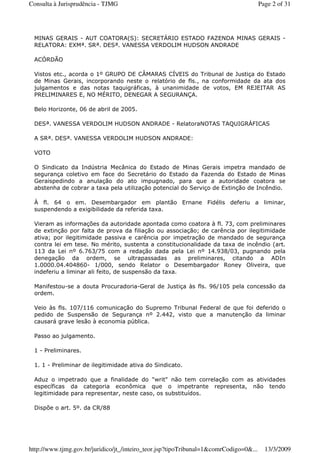 MINAS GERAIS - AUT COATORA(S): SECRETÁRIO ESTADO FAZENDA MINAS GERAIS -
RELATORA: EXMª. SRª. DESª. VANESSA VERDOLIM HUDSON ANDRADE
ACÓRDÃO
Vistos etc., acorda o 1º GRUPO DE CÂMARAS CÍVEIS do Tribunal de Justiça do Estado
de Minas Gerais, incorporando neste o relatório de fls., na conformidade da ata dos
julgamentos e das notas taquigráficas, à unanimidade de votos, EM REJEITAR AS
PRELIMINARES E, NO MÉRITO, DENEGAR A SEGURANÇA.
Belo Horizonte, 06 de abril de 2005.
DESª. VANESSA VERDOLIM HUDSON ANDRADE - RelatoraNOTAS TAQUIGRÁFICAS
A SRª. DESª. VANESSA VERDOLIM HUDSON ANDRADE:
VOTO
O Sindicato da Indústria Mecânica do Estado de Minas Gerais impetra mandado de
segurança coletivo em face do Secretário do Estado da Fazenda do Estado de Minas
Geraispedindo a anulação do ato impugnado, para que a autoridade coatora se
abstenha de cobrar a taxa pela utilização potencial do Serviço de Extinção de Incêndio.
À fl. 64 o em. Desembargador em plantão Ernane Fidélis deferiu a liminar,
suspendendo a exigibilidade da referida taxa.
Vieram as informações da autoridade apontada como coatora à fl. 73, com preliminares
de extinção por falta de prova da filiação ou associação; de carência por ilegitimidade
ativa; por ilegitimidade passiva e carência por impetração de mandado de segurança
contra lei em tese. No mérito, sustenta a constitucionalidade da taxa de incêndio (art.
113 da Lei nº 6.763/75 com a redação dada pela Lei nº 14.938/03, pugnando pela
denegação da ordem, se ultrapassadas as preliminares, citando a ADIn
1.0000.04.404860- 1/000, sendo Relator o Desembargador Roney Oliveira, que
indeferiu a liminar ali feito, de suspensão da taxa.
Manifestou-se a douta Procuradoria-Geral de Justiça às fls. 96/105 pela concessão da
ordem.
Veio às fls. 107/116 comunicação do Supremo Tribunal Federal de que foi deferido o
pedido de Suspensão de Segurança nº 2.442, visto que a manutenção da liminar
causará grave lesão à economia pública.
Passo ao julgamento.
1 - Preliminares.
1. 1 - Preliminar de ilegitimidade ativa do Sindicato.
Aduz o impetrado que a finalidade do "writ" não tem correlação com as atividades
específicas da categoria econômica que o impetrante representa, não tendo
legitimidade para representar, neste caso, os substituídos.
Dispõe o art. 5º. da CR/88
Page 2 of 31Consulta à Jurisprudência - TJMG
13/3/2009http://www.tjmg.gov.br/juridico/jt_/inteiro_teor.jsp?tipoTribunal=1&comrCodigo=0&...
 