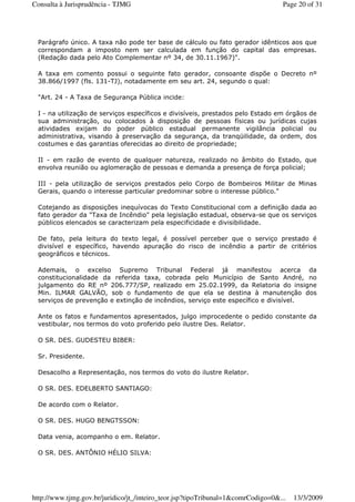 Parágrafo único. A taxa não pode ter base de cálculo ou fato gerador idênticos aos que
correspondam a imposto nem ser calculada em função do capital das empresas.
(Redação dada pelo Ato Complementar nº 34, de 30.11.1967)".
A taxa em comento possui o seguinte fato gerador, consoante dispõe o Decreto nº
38.866/1997 (fls. 131-TJ), notadamente em seu art. 24, segundo o qual:
"Art. 24 - A Taxa de Segurança Pública incide:
I - na utilização de serviços específicos e divisíveis, prestados pelo Estado em órgãos de
sua administração, ou colocados à disposição de pessoas físicas ou jurídicas cujas
atividades exijam do poder público estadual permanente vigilância policial ou
administrativa, visando à preservação da segurança, da tranqüilidade, da ordem, dos
costumes e das garantias oferecidas ao direito de propriedade;
II - em razão de evento de qualquer natureza, realizado no âmbito do Estado, que
envolva reunião ou aglomeração de pessoas e demanda a presença de força policial;
III - pela utilização de serviços prestados pelo Corpo de Bombeiros Militar de Minas
Gerais, quando o interesse particular predominar sobre o interesse público."
Cotejando as disposições inequívocas do Texto Constitucional com a definição dada ao
fato gerador da "Taxa de Incêndio" pela legislação estadual, observa-se que os serviços
públicos elencados se caracterizam pela especificidade e divisibilidade.
De fato, pela leitura do texto legal, é possível perceber que o serviço prestado é
divisível e específico, havendo apuração do risco de incêndio a partir de critérios
geográficos e técnicos.
Ademais, o excelso Supremo Tribunal Federal já manifestou acerca da
constitucionalidade da referida taxa, cobrada pelo Município de Santo André, no
julgamento do RE nº 206.777/SP, realizado em 25.02.1999, da Relatoria do insigne
Min. ILMAR GALVÃO, sob o fundamento de que ela se destina à manutenção dos
serviços de prevenção e extinção de incêndios, serviço este específico e divisível.
Ante os fatos e fundamentos apresentados, julgo improcedente o pedido constante da
vestibular, nos termos do voto proferido pelo ilustre Des. Relator.
O SR. DES. GUDESTEU BIBER:
Sr. Presidente.
Desacolho a Representação, nos termos do voto do ilustre Relator.
O SR. DES. EDELBERTO SANTIAGO:
De acordo com o Relator.
O SR. DES. HUGO BENGTSSON:
Data venia, acompanho o em. Relator.
O SR. DES. ANTÔNIO HÉLIO SILVA:
Page 20 of 31Consulta à Jurisprudência - TJMG
13/3/2009http://www.tjmg.gov.br/juridico/jt_/inteiro_teor.jsp?tipoTribunal=1&comrCodigo=0&...
 
