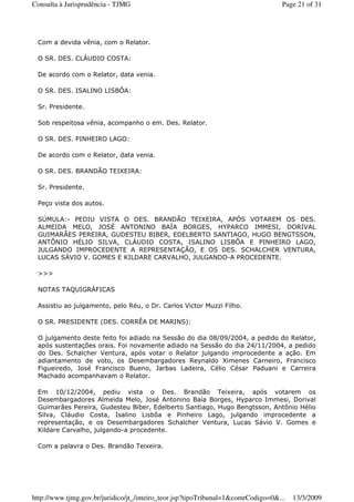 Com a devida vênia, com o Relator.
O SR. DES. CLÁUDIO COSTA:
De acordo com o Relator, data venia.
O SR. DES. ISALINO LISBÔA:
Sr. Presidente.
Sob respeitosa vênia, acompanho o em. Des. Relator.
O SR. DES. PINHEIRO LAGO:
De acordo com o Relator, data venia.
O SR. DES. BRANDÃO TEIXEIRA:
Sr. Presidente.
Peço vista dos autos.
SÚMULA:- PEDIU VISTA O DES. BRANDÃO TEIXEIRA, APÓS VOTAREM OS DES.
ALMEIDA MELO, JOSÉ ANTONINO BAÍA BORGES, HYPARCO IMMESI, DORIVAL
GUIMARÃES PEREIRA, GUDESTEU BIBER, EDELBERTO SANTIAGO, HUGO BENGTSSON,
ANTÔNIO HÉLIO SILVA, CLÁUDIO COSTA, ISALINO LISBÔA E PINHEIRO LAGO,
JULGANDO IMPROCEDENTE A REPRESENTAÇÃO, E OS DES. SCHALCHER VENTURA,
LUCAS SÁVIO V. GOMES E KILDARE CARVALHO, JULGANDO-A PROCEDENTE.
>>>
NOTAS TAQUIGRÁFICAS
Assistiu ao julgamento, pelo Réu, o Dr. Carlos Victor Muzzi Filho.
O SR. PRESIDENTE (DES. CORRÊA DE MARINS):
O julgamento deste feito foi adiado na Sessão do dia 08/09/2004, a pedido do Relator,
após sustentações orais. Foi novamente adiado na Sessão do dia 24/11/2004, a pedido
do Des. Schalcher Ventura, após votar o Relator julgando improcedente a ação. Em
adiantamento de voto, os Desembargadores Reynaldo Ximenes Carneiro, Francisco
Figueiredo, José Francisco Bueno, Jarbas Ladeira, Célio César Paduani e Carreira
Machado acompanhavam o Relator.
Em 10/12/2004, pediu vista o Des. Brandão Teixeira, após votarem os
Desembargadores Almeida Melo, José Antonino Baía Borges, Hyparco Immesi, Dorival
Guimarães Pereira, Gudesteu Biber, Edelberto Santiago, Hugo Bengtsson, Antônio Hélio
Silva, Cláudio Costa, Isalino Lisbôa e Pinheiro Lago, julgando improcedente a
representação, e os Desembargadores Schalcher Ventura, Lucas Sávio V. Gomes e
Kildare Carvalho, julgando-a procedente.
Com a palavra o Des. Brandão Teixeira.
Page 21 of 31Consulta à Jurisprudência - TJMG
13/3/2009http://www.tjmg.gov.br/juridico/jt_/inteiro_teor.jsp?tipoTribunal=1&comrCodigo=0&...
 