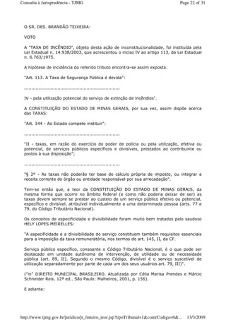 O SR. DES. BRANDÃO TEIXEIRA:
VOTO
A "TAXA DE INCÊNDIO", objeto desta ação de inconstitucionalidade, foi instituída pela
Lei Estadual n. 14.938/2003, que acrescentou o inciso IV ao artigo 113, da Lei Estadual
n. 6.763/1975.
A hipótese de incidência do referido tributo encontra-se assim exposta:
"Art. 113. A Taxa de Segurança Pública é devida":
..................................................................
IV - pela utilização potencial do serviço de extinção de incêndios".
A CONSTITUIÇÃO DO ESTADO DE MINAS GERAIS, por sua vez, assim dispõe acerca
das TAXAS:
"Art. 144 - Ao Estado compete instituir":
..................................................................
"II - taxas, em razão do exercício do poder de polícia ou pela utilização, efetiva ou
potencial, de serviços públicos específicos e divisíveis, prestados ao contribuinte ou
postos à sua disposição";
..................................................................
"§ 2º - As taxas não poderão ter base de cálculo própria de imposto, ou integrar a
receita corrente do órgão ou entidade responsável por sua arrecadação".
Tem-se então que, a teor da CONSTITUIÇÃO DO ESTADO DE MINAS GERAIS, da
mesma forma que ocorre no âmbito federal (e como não poderia deixar de ser) as
taxas devem sempre se prestar ao custeio de um serviço público efetivo ou potencial,
específico e divisível, atribuível individualmente a uma determinada pessoa (arts. 77 e
79, do Código Tributário Nacional).
Os conceitos de especificidade e divisibilidade foram muito bem tratados pelo saudoso
HELY LOPES MEIRELLES:
"A especificidade e a divisibilidade do serviço constituem também requisitos essenciais
para a imposição da taxa remuneratória, nos termos do art. 145, II, da CF.
Serviço público específico, consoante o Código Tributário Nacional, é o que pode ser
destacado em unidade autônoma de intervenção, de utilidade ou de necessidade
pública (art. 89, II). Segundo o mesmo Código, divisível é o serviço suscetível de
utilização separadamente por parte de cada um dos seus usuários art. 79, III)".
("in" DIREITO MUNICIPAL BRASILEIRO. Atualizada por Célia Marisa Prendes e Márcio
Schneider Reis. 12ª ed.. São Paulo: Malheiros, 2001, p. 156).
E adiante:
Page 22 of 31Consulta à Jurisprudência - TJMG
13/3/2009http://www.tjmg.gov.br/juridico/jt_/inteiro_teor.jsp?tipoTribunal=1&comrCodigo=0&...
 