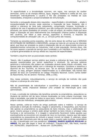 "A especificidade e a divisibilidade ocorrem, em regra, nos serviços de caráter
domiciliar, como os de energia elétrica, água, esgotos, telefonia e coleta de lixo, que
beneficiam individualmente o usuário e lhe são prestados na medida de suas
necessidades, ensejando a proporcionalidade da remuneração.
Somente a conjugação desses dois requisitos - especificidade e divisibilidade -, aliada à
compulsoriedade do serviço, pode autorizar a imposição de taxa. Destarte, não é
cabível a cobrança de taxa pelo calçamento, conservação, limpeza, iluminação e
vigilância de vias e logradouros públicos, que não configuram serviços específicos, nem
divisíveis, por serem prestados uti universi, e não uti singuli, do mesmo modo que seria
ilegal a imposição de taxa relativamente aos transportes urbanos postos à disposição
dos usuários, por faltar a esse serviço, específico e divisível, o requisito da
compulsoriedade de utilização".(ob. cit., p. 157)(os grifos são nossos).
Tomando os conceitos acima expostos, não há como deixar de verificar que o SERVIÇO
DE EXTINÇÃO DE INCÊNDIO é INDIVISÍVEL, porque se trata de um serviço de interesse
geral, que deve ser prestado ou posto à disposição não de um determinado número de
estabelecimentos comerciais ou industriais, mas a toda população. Demais disso, não
há como separar a parcela do serviço que é prestado a um indivíduo e a outros, já que
a própria generalidade do serviço afasta seu requisito de especificidade.
Também a doutrina tem se posicionado neste sentido:
"Assim, não é qualquer serviço público que enseja a cobrança de taxa, mas somente
aqueles caracterizados por serem específicos e divisíveis. Os serviços públicos
genéricos e indivisíveis não podem ser custeados através desse tributo vinculado, mas
apenas pela arrecadação obtida com a cobrança de impostos. Corrobora a assertiva a
doutrina de Arx Tourinho, ao lecionar que: ‘Se os serviços públicos prestados são
difusos, ou seja, atingem pessoas indeterminadas ou à coletividade, não haverá fato
gerador de taxa' (In Comentários ao Código Tributário Nacional. Coord. Carlos Valder
do Nascimento, Rio de Janeiro: Forense, 1998, p.156).
Ora, nesse contexto, induvidosamente, o serviço de extinção de incêndio não pode
originar a cobrança de uma taxa.
Não há possibilidade de individualizar e quantificar a atividade prestada a cada
contribuinte, sendo impossível destacar uma unidade de intervenção para cada
administrado.
E mais, a extinção de incêndios não beneficia somente os proprietários, possuidores ou
titulares de domínio útil de bens imóveis localizados na zona urbana municipal, mas
toda a sociedade, que pode ter todos os seus bens, imóveis, móveis e semoventes, e a
própria vida dos indivíduos, ameaçadas pelo sinistro.
Nesse sentido, colhe-se trecho de artigo publicado sobre a matéria: ‘o serviço de
prevenção e extinção de incêndios, resgate e salvamento, é inespecífico, pois favorece
não apenas os proprietários ou possuidores de bens imóveis, mas a coletividade em
geral, mesmo porque o sinistro pode atingir também os bens móveis e ameaçar vidas
humanas e de semoventes. E o resgate e salvamento favorecem todos aqueles que
eventualmente se encontrem em situação de risco no município, mesmo que não sejam
proprietários ou possuidores de imóveis e sequer morem na cidade. E, ademais, essas
atividades são indivisíveis pois não se pode medir o quanto cada munícipe, proprietário
ou não, é beneficiado com sua existência' (CHAGAS, MARCO AURÉLIO BICALHO de
ABREU. Por que não pagar a 'taxa' de incêndio?. Tributário.NET, São Paulo, inserido
em: 20/04/2001. Disponível em: . Acesso em: 22/04/2004).
Page 23 of 31Consulta à Jurisprudência - TJMG
13/3/2009http://www.tjmg.gov.br/juridico/jt_/inteiro_teor.jsp?tipoTribunal=1&comrCodigo=0&...
 