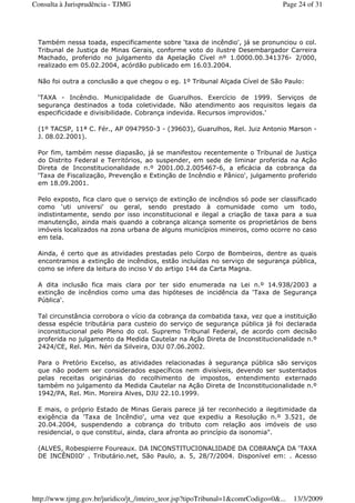 Também nessa toada, especificamente sobre ‘taxa de incêndio', já se pronunciou o col.
Tribunal de Justiça de Minas Gerais, conforme voto do ilustre Desembargador Carreira
Machado, proferido no julgamento da Apelação Cível nº 1.0000.00.341376- 2/000,
realizado em 05.02.2004, acórdão publicado em 16.03.2004.
Não foi outra a conclusão a que chegou o eg. 1º Tribunal Alçada Cível de São Paulo:
‘TAXA - Incêndio. Municipalidade de Guarulhos. Exercício de 1999. Serviços de
segurança destinados a toda coletividade. Não atendimento aos requisitos legais da
especificidade e divisibilidade. Cobrança indevida. Recursos improvidos.'
(1º TACSP, 11ª C. Fér., AP 0947950-3 - (39603), Guarulhos, Rel. Juiz Antonio Marson -
J. 08.02.2001).
Por fim, também nesse diapasão, já se manifestou recentemente o Tribunal de Justiça
do Distrito Federal e Territórios, ao suspender, em sede de liminar proferida na Ação
Direta de Inconstitucionalidade n.º 2001.00.2.005467-6, a eficácia da cobrança da
‘Taxa de Fiscalização, Prevenção e Extinção de Incêndio e Pânico', julgamento proferido
em 18.09.2001.
Pelo exposto, fica claro que o serviço de extinção de incêndios só pode ser classificado
como ‘uti universi' ou geral, sendo prestado à comunidade como um todo,
indistintamente, sendo por isso inconstitucional e ilegal a criação de taxa para a sua
manutenção, ainda mais quando a cobrança alcança somente os proprietários de bens
imóveis localizados na zona urbana de alguns municípios mineiros, como ocorre no caso
em tela.
Ainda, é certo que as atividades prestadas pelo Corpo de Bombeiros, dentre as quais
encontramos a extinção de incêndios, estão incluídas no serviço de segurança pública,
como se infere da leitura do inciso V do artigo 144 da Carta Magna.
A dita inclusão fica mais clara por ter sido enumerada na Lei n.º 14.938/2003 a
extinção de incêndios como uma das hipóteses de incidência da ‘Taxa de Segurança
Pública'.
Tal circunstância corrobora o vício da cobrança da combatida taxa, vez que a instituição
dessa espécie tributária para custeio do serviço de segurança pública já foi declarada
inconstitucional pelo Pleno do col. Supremo Tribunal Federal, de acordo com decisão
proferida no julgamento da Medida Cautelar na Ação Direta de Inconstitucionalidade n.º
2424/CE, Rel. Min. Néri da Silveira, DJU 07.06.2002.
Para o Pretório Excelso, as atividades relacionadas à segurança pública são serviços
que não podem ser considerados específicos nem divisíveis, devendo ser sustentados
pelas receitas originárias do recolhimento de impostos, entendimento externado
também no julgamento da Medida Cautelar na Ação Direta de Inconstitucionalidade n.º
1942/PA, Rel. Min. Moreira Alves, DJU 22.10.1999.
E mais, o próprio Estado de Minas Gerais parece já ter reconhecido a ilegitimidade da
exigência da ‘Taxa de Incêndio', uma vez que expediu a Resolução n.º 3.521, de
20.04.2004, suspendendo a cobrança do tributo com relação aos imóveis de uso
residencial, o que constitui, ainda, clara afronta ao princípio da isonomia".
(ALVES, Robespierre Foureaux. DA INCONSTITUCIONALIDADE DA COBRANÇA DA ‘TAXA
DE INCÊNDIO' . Tributário.net, São Paulo, a. 5, 28/7/2004. Disponível em: . Acesso
Page 24 of 31Consulta à Jurisprudência - TJMG
13/3/2009http://www.tjmg.gov.br/juridico/jt_/inteiro_teor.jsp?tipoTribunal=1&comrCodigo=0&...
 