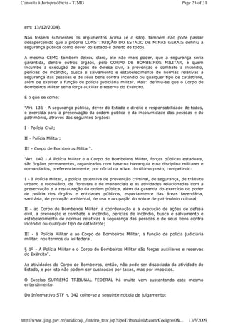 em: 13/12/2004).
Não fossem suficientes os argumentos acima (e o são), também não pode passar
desapercebido que a própria CONSTITUIÇÃO DO ESTADO DE MINAS GERAIS definiu a
segurança pública como dever do Estado e direito de todos.
A mesma CEMG também deixou claro, até não mais poder, que a segurança seria
garantida, dentre outros órgãos, pelo CORPO DE BOMBEIROS MILITAR, a quem
incumbe a execução de ações de defesa civil, a prevenção e combate a incêndio,
perícias de incêndio, busca e salvamento e estabelecimento de normas relativas à
segurança das pessoas e de seus bens contra incêndio ou qualquer tipo de catástrofe,
além de exercer a função de polícia judiciária militar. Mais: definiu-se que o Corpo de
Bombeiros Militar seria força auxiliar e reserva do Exército.
É o que se colhe:
"Art. 136 - A segurança pública, dever do Estado e direito e responsabilidade de todos,
é exercida para a preservação da ordem pública e da incolumidade das pessoas e do
patrimônio, através dos seguintes órgãos:
I - Polícia Civil;
II - Polícia Militar;
III - Corpo de Bombeiros Militar".
"Art. 142 - A Polícia Militar e o Corpo de Bombeiros Militar, forças públicas estaduais,
são órgãos permanentes, organizados com base na hierarquia e na disciplina militares e
comandados, preferencialmente, por oficial da ativa, do último posto, competindo:
I - à Polícia Militar, a polícia ostensiva de prevenção criminal, de segurança, de trânsito
urbano e rodoviário, de florestas e de mananciais e as atividades relacionadas com a
preservação e a restauração da ordem pública, além da garantia do exercício do poder
de polícia dos órgãos e entidades públicos, especialmente das áreas fazendária,
sanitária, de proteção ambiental, de uso e ocupação do solo e de patrimônio cultural;
II - ao Corpo de Bombeiros Militar, a coordenação e a execução de ações de defesa
civil, a prevenção e combate a incêndio, perícias de incêndio, busca e salvamento e
estabelecimento de normas relativas à segurança das pessoas e de seus bens contra
incêndio ou qualquer tipo de catástrofe;
III - à Polícia Militar e ao Corpo de Bombeiros Militar, a função de polícia judiciária
militar, nos termos da lei federal.
§ 1º - A Polícia Militar e o Corpo de Bombeiros Militar são forças auxiliares e reservas
do Exército".
As atividades do Corpo de Bombeiros, então, não pode ser dissociada da atividade do
Estado, e por isto não podem ser custeadas por taxas, mas por impostos.
O Excelso SUPREMO TRIBUNAL FEDERAL há muito vem sustentando este mesmo
entendimento.
Do Informativo STF n. 342 colhe-se a seguinte notícia de julgamento:
Page 25 of 31Consulta à Jurisprudência - TJMG
13/3/2009http://www.tjmg.gov.br/juridico/jt_/inteiro_teor.jsp?tipoTribunal=1&comrCodigo=0&...
 