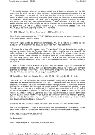 "O Tribunal julgou procedente o pedido formulado em ação direta ajuizada pelo Partido
Comunista do Brasil - PC do B, para declarar a inconstitucionalidade de dispositivos da
Lei 13.084/2000, do Estado do Ceará, que criavam taxas de exercício do poder de
polícia e de utilização de serviços prestados pelos órgãos de segurança pública e defesa
da cidadania. Entendeu-se, no caso, que a segurança pública somente pode ser
sustentada por impostos, dado que consubstancia dever do Estado e direito de todos,
sendo exercida para a preservação da ordem pública e da incolumidade das pessoas e
do patrimônio (CF, art. 144, caput, inciso V e § 5º). Precedentes citados: ADI 1942
MC/PA (DJU de 22.10.99) e Rp 992/AL (RTJ 96/959).
ADI 2424/CE, rel. Min. Gilmar Mendes, 1º.4.2004.(ADI-2424)".
Também da jurisprudência do EXCELSO PRETÓRIO colhem-se os seguintes arestos, de
todo aplicáveis ao caso sob análise:
"EMENTA: Ação Direta de Inconstitucionalidade. Art. 2º e Tabela V, ambos da Lei
6.010, de 27 de dezembro de 1996, do Estado do Pará. Medida Liminar.
- Em face do artigo 144, ‘caput', inciso V e parágrafo 5º, da Constituição, sendo a
segurança pública, dever do Estado e direito de todos, exercida para a preservação da
ordem pública e da incolumidade das pessoas e do patrimônio, através, entre outras,
da polícia militar, essa atividade do Estado só pode ser sustentada pelos impostos, e
não por taxa, se for solicitada por particular para a sua segurança ou para a de
terceiros, a título preventivo, ainda quando essa necessidade decorra de evento aberto
ao público.
- Ademais, o fato gerador da taxa em questão não caracteriza sequer taxa em razão do
exercício do poder de polícia, mas taxa pela utilização, efetiva ou potencial, de serviços
públicos específicos e divisíveis, o que, em exame compatível com pedido de liminar,
não é admissível em se tratando de segurança pública".
(Tribunal Pleno, Rel. Min. Moreira Alves, julg. 05.05.1999, pub. DJ 22.10.1999).
"EMENTA: Taxa de Bombeiros. Recurso de mandado de segurança. Provimento. Código
Tributário do Estado de Pernambuco, art. 786. O imposto único não exclui, de modo
absoluto, a incidência de taxas remuneratórias de serviço público. O serviço de incêndio
participa da natureza dos encargos de ordem geral da administração pública, a que
incumbe prestá-lo ou pô-lo à disposição, não apenas de determinado número ou classe
de estabelecimentos comerciais ou industriais, mas, sim a toda a população de uma
localidade, onde se instala a Capital do Estado ou seus Municípios. A taxa de bombeiros
é, sem dúvida, tributo destinado ao custeio de serviço de exclusivo interesse público,
como o é o da defesa nacional, o do ensino primário, o de polícia etc, serviços estes
que devem ser custeados por impostos".
(Segunda Turma, Rel. Min. Ribeiro da Costa, julg. 06.08.1963, pub. 09.10.1963).
Por tais fundamentos, e com a devida vênia dos entendimentos divergentes, VOTO
PELA PROCEDÊNCIA DO PEDIDO, para declarar a inconstitucionalidade da exação.
O SR. DES. HERCULANO RODRIGUES:
Sr. Presidente.
Com a devida vênia, acompanho o eminente Relator.
Page 26 of 31Consulta à Jurisprudência - TJMG
13/3/2009http://www.tjmg.gov.br/juridico/jt_/inteiro_teor.jsp?tipoTribunal=1&comrCodigo=0&...
 