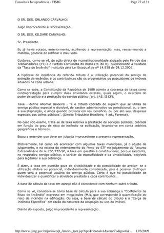 O SR. DES. ORLANDO CARVALHO:
Julgo improcedente a representação.
O SR. DES. KILDARE CARVALHO:
Sr. Presidente.
Eu já havia votado, anteriormente, acolhendo a representação, mas, reexaminando a
matéria, gostaria de retificar o meu voto.
Cuida-se, como se vê, de ação direta de inconstitucionalidade ajuizada pelo Partido dos
Trabalhadores (PT) e o Partido Comunista do Brasil (PC do B), questionando a validade
da "Taxa de Incêndio" instituída pela Lei Estadual de nº 14.938 de 29.12.2003.
A hipótese de incidência do referido tributo é a utilização potencial do serviço de
extinção de incêndio, e os contribuintes são os proprietários ou possuidores de imóveis
situados na zona urbana.
Como se sabe, a Constituição da República de 1988 admite a cobrança de taxas como
contraprestação para cumprir duas atividades estatais, quais sejam, o exercício do
poder de polícia e a prestação do serviço público (art. 145, II CF).
Taxa - define Aliomar Baleeiro - "é o tributo cobrado de alguém que se utiliza de
serviço público especial e divisível, de caráter administrativo ou jurisdicional, ou o tem
à sua disposição, e ainda quando provoca em seu benefício, ou por ato seu, despesas
especiais dos cofres públicos". (Direito Tributário Brasileiro, 4 ed., Forense).
No caso sob exame, trata-se de taxa relativa à prestação de serviços públicos, cobrada
em função do grau de risco de incêndio na edificação, levando-se em conta critérios
geográficos e técnicos.
Estou a entender que deve ser julgada improcedente a presente representação.
Efetivamente, tal como sói acontecer com algumas taxas municipais, já o objeto de
julgamento, e na esteira do entendimento do Pleno do STF no julgamento do Recurso
Extraordinário de n. 206.777-SP, a taxa em questão é constitucional, porque existente,
no respectivo serviço público, o caráter da especificidade e da divisibilidade, exigíveis
para legitimar a sua cobrança.
É dizer, a taxa em questão goza de divisibilidade e da possibilidade de avaliar- se a
utilização efetiva ou potencial, individualmente considerada, pois é possível distinguir
quem será o potencial usuário do serviço público. Certo é que há possibilidade de
individualizar e quantificar a atividade prestada a cada contribuinte.
A base de cálculo da taxa em apreço não é coincidente com nenhum outro tributo.
Como se vê, considera-se como base de cálculo para a sua cobrança o "Coeficiente de
Risco de Incêndio" expresso em megajoules (MJ), que corresponde à quantificação do
risco de incêndio na edificação. Ou seja, a base de cálculo do tributo é a "Carga de
Incêndio Específica" em razão da natureza da ocupação ou uso do imóvel.
Diante do exposto, julgo improcedente a representação.
Page 27 of 31Consulta à Jurisprudência - TJMG
13/3/2009http://www.tjmg.gov.br/juridico/jt_/inteiro_teor.jsp?tipoTribunal=1&comrCodigo=0&...
 