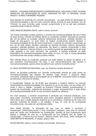 SÚMULA : JULGARAM IMPROCEDENTE A REPRESENTAÇÃO, INCLUSIVE O DES. KILDARE
CARVALHO, EM RETIFICAÇÃO DE VOTO, VENCIDOS OS DES. 1º REVISOR, LUCAS
SÁVIO V. GOMES E BRANDÃO TEIXEIRA.
Essa decisão foi proferida em controle concentrado - via ação direta de declaração de
inconstitucionalidade e não em mero controle difuso, através do qual qualquer Juiz do
Tribunal, no caso concreto, pode recusar cumprimento à lei ou ato que considere
inconstitucional incidentur tantum.
JOSÉ JANGUIÊ BEZERRA DINIZ, sobre o tema, escreve:
"Na nossa ordenação jurídica positiva, o controle da constitucionalidade das leis é feito
de duas formas: através do método difuso ou incidental, também chamado de controle
por via de defesa ou exceção, sistema tipicamente americano, utilizado também no
Japão do pós-guerra, no qual todos os órgãos jurisdicionais podem declarar a
inconstitucionalidade de leis de forma preliminar; e através do controle concentrado ou
por via de ação direta, também chamado de controle principal, sistema tipicamente
austríaco, utilizado também na Alemanha. No Brasil o sistema concentrado é feito
através do Supremo Tribunal Federal, e se verifica quando da apreciação da lei em tese
(não aplicada a um caso concreto). No contexto, a decisão proferida na ação
declaratória de inconstitucionalidade opera efeito ex tunc, ou seja, a norma declarada
inconstitucional não produz efeitos jurídicos válidos.
Pelo método difuso ou incidental, qualquer juiz pode afastar ou deixar de aplicar a lei
que considere inconstitucional. No caso, o juiz monocraticamente não declara a
inconstitucionalidade, apenas deixa de aplicá-la por achá-la inconstitucional."
(in NOVA SISTEMÁTICA RECURSAL, pub. em Doutrina Jurídica Brasileira).
Assim, as decisões proferidas em controle concentrado através de ação direta de
inconstitucionalidade são dotadas de eficácia "erga omnes" e possuem efeito
vinculante, sobretudo após a promulgação da Lei 9.868/99, vinculando todos os órgãos
jurisdicionais inferiores do Estado.
A Constituição Federal, de 05.10.88, que disciplina a matéria relativa ao controle
concentrado da constitucionalidade (em abstrato ou da lei em tese), em seu artigo 102,
inciso I, letra a, dispõe: "compete ao Supremo Tribunal Federal, precipuamente, a
guarda da Constituição, cabendo-lhe processar e julgar originariamente a ação direta
de inconstitucionalidade de lei ou ato normativo federal ou estadual.
Em nível estadual, o controle concentrado é atribuído aos Tribunais Estaduais, com
igual poder vinculante, precisamente para evitar situações díspares e contraditórias
sobre tema que o órgão especial soberano já se manifestou, tratando-se de mais uma
garantia conferida ao Estado e ao cidadão. É que, se uma lei foi considerada
inconstitucional, não pode ser considerada válida.
Para HANS KELSEN, "A afirmação de que uma lei válida é 'contrária à
Constituição' (anticonstitucional) é uma contradicio inadjecto; pois uma lei somente
pode ser válida com fundamento na Constituição. Quando se tem fundamento para
aceitar a validade de uma lei, o fundamento de sua validade tem de residir na
Constituição." ("Teoria Pura do Direito", Martins Fontes, São Paulo, 1996, tradução de
JOÃO BAPTISTA MACHADO, 1ª edição, página 300).
CELSO BASTOS, sobre o novel controle concentrado, afirma que
Page 28 of 31Consulta à Jurisprudência - TJMG
13/3/2009http://www.tjmg.gov.br/juridico/jt_/inteiro_teor.jsp?tipoTribunal=1&comrCodigo=0&...
 