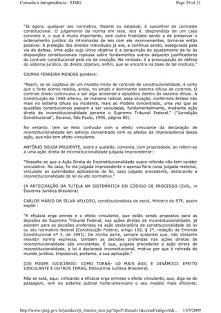 "Já agora, qualquer ato normativo, federal ou estadual, é suscetível de contraste
constitucional. O julgamento da norma em tese, isto é, desprendida de um caso
concreto e, o que é muito importante, sem outra finalidade senão a de preservar o
ordenamento jurídico da intromissão de leis com ele inconvenientes, torna-se então
possível. A proteção dos direitos individuais já era, e continua sendo, assegurada pela
via de defesa. Uma ação cujo único objetivo é a perquirição do ajustamento da lei às
disposições constitucionais repousa sobre fundamentos outros daqueles justificadores
do controle constitucional pela via de exceção. Na verdade, é a preocupação de defesa
do sistema jurídico, do direito objetivo, enfim, que se encontra na base de tal instituto."
GILMAR FERREIRA MENDES pondera:
"Assim, se se cogitava de um modelo misto de controle de constitucionalidade, é certo
que o forte acento residia, ainda, no amplo e dominante sistema difuso de controle. O
controle direto continuava a ser algo acidental e episódico dentro do sistema difuso. A
Constituição de 1988 alterou, de maneira radical, essa situação, conferindo ênfase não
mais no sistema difuso ou incidente, mais ao modelo concentrado, uma vez que as
questões constitucionais passam a ser veiculadas, fundamentalmente, mediante ação
direta de inconstitucionalidade perante o Supremo Tribunal Federal." ("Jurisdição
Constitucional", Saraiva, São Paulo, 1996, página 80).
No entanto, tem se feito confusão com o efeito vinculante da declaração de
inconstitucionalidade em esforço concentrado com os efeitos da improcedência dessa
ação, que não tem efeito vinculante.
ANTÔNIO SOUZA PRUDENTE, sobre a questão, comenta, com propriedade, ao referir-se
a uma ação direta de inconstitucionalidade julgada improcedente::
"Ressalte-se que a Ação Direta de Inconstitucionalidade supra referida não tem caráter
vinculativo. No caso, foi ela julgada improcedente e apenas faria coisa julgada material,
vinculado as autoridades aplicadoras da lei, caso julgada procedente, declarando a
inconstitucionalidade de lei ou ato normativo."
(A ANTECIPAÇÃO DA TUTELA NA SISTEMÁTICA DO CÓDIGO DE PROCESSO CIVIL, in
Doutrina Jurídica Brasileira)
CARLOS MÁRIO DA SILVA VELLOSO, constitucionalista de escol, Ministro do STF, assim
expõe :
"A eficácia erga omnes e o efeito vinculante, que estão sendo propostos para as
decisões do Supremo Tribunal Federal, nas ações diretas de inconstitucionalidade, já
existem para as decisões proferidas na ação declaratória de constitucionalidade de lei
ou ato normativo federal (Constituição Federal, artigo 102, § 2º, redação da Emenda
Constitucional nº 3, de 1993). De minha parte, sempre sustentei que, não obstante
inexistir norma expressa, também as decisões proferidas nas ações diretas de
inconstitucionalidade são vinculantes. É que, julgada procedente a ação direta de
inconstitucionalidade, a lei é declarada inconstitucional, motivo por que é retirada do
mundo jurídico. Impossível, portanto, a sua aplicação."
(DO PODER JUDICIÁRIO: COMO TORNÁ- LO MAIS ÁGIL E DINÂMICO: EFEITO
VINCULANTE E OUTROS TEMAS, INDoutrina Jurídica Brasileira).
Não se está, aqui, criticando a eficácia erga omnese o efeito vinculante, que, diga-se de
passagem, tem no sistema judicial norte-americano o seu modelo mais eficiente.
Page 29 of 31Consulta à Jurisprudência - TJMG
13/3/2009http://www.tjmg.gov.br/juridico/jt_/inteiro_teor.jsp?tipoTribunal=1&comrCodigo=0&...
 