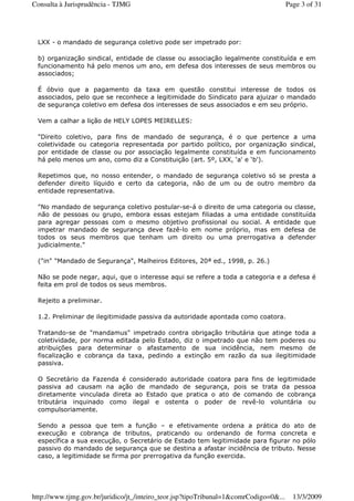 LXX - o mandado de segurança coletivo pode ser impetrado por:
b) organização sindical, entidade de classe ou associação legalmente constituída e em
funcionamento há pelo menos um ano, em defesa dos interesses de seus membros ou
associados;
É óbvio que a pagamento da taxa em questão constitui interesse de todos os
associados, pelo que se reconhece a legitimidade do Sindicato para ajuizar o mandado
de segurança coletivo em defesa dos interesses de seus associados e em seu próprio.
Vem a calhar a lição de HELY LOPES MEIRELLES:
"Direito coletivo, para fins de mandado de segurança, é o que pertence a uma
coletividade ou categoria representada por partido político, por organização sindical,
por entidade de classe ou por associação legalmente constituída e em funcionamento
há pelo menos um ano, como diz a Constituição (art. 5º, LXX, ‘a' e ‘b').
Repetimos que, no nosso entender, o mandado de segurança coletivo só se presta a
defender direito líquido e certo da categoria, não de um ou de outro membro da
entidade representativa.
"No mandado de segurança coletivo postular-se-á o direito de uma categoria ou classe,
não de pessoas ou grupo, embora essas estejam filiadas a uma entidade constituída
para agregar pessoas com o mesmo objetivo profissional ou social. A entidade que
impetrar mandado de segurança deve fazê-lo em nome próprio, mas em defesa de
todos os seus membros que tenham um direito ou uma prerrogativa a defender
judicialmente."
("in" "Mandado de Segurança", Malheiros Editores, 20ª ed., 1998, p. 26.)
Não se pode negar, aqui, que o interesse aqui se refere a toda a categoria e a defesa é
feita em prol de todos os seus membros.
Rejeito a preliminar.
1.2. Preliminar de ilegitimidade passiva da autoridade apontada como coatora.
Tratando-se de "mandamus" impetrado contra obrigação tributária que atinge toda a
coletividade, por norma editada pelo Estado, diz o impetrado que não tem poderes ou
atribuições para determinar o afastamento de sua incidência, nem mesmo de
fiscalização e cobrança da taxa, pedindo a extinção em razão da sua ilegitimidade
passiva.
O Secretário da Fazenda é considerado autoridade coatora para fins de legitimidade
passiva ad causam na ação de mandado de segurança, pois se trata da pessoa
diretamente vinculada direta ao Estado que pratica o ato de comando de cobrança
tributária inquinado como ilegal e ostenta o poder de revê-lo voluntária ou
compulsoriamente.
Sendo a pessoa que tem a função – e efetivamente ordena a prática do ato de
execução e cobrança de tributos, praticando ou ordenando de forma concreta e
específica a sua execução, o Secretário de Estado tem legitimidade para figurar no pólo
passivo do mandado de segurança que se destina a afastar incidência de tributo. Nesse
caso, a legitimidade se firma por prerrogativa da função exercida.
Page 3 of 31Consulta à Jurisprudência - TJMG
13/3/2009http://www.tjmg.gov.br/juridico/jt_/inteiro_teor.jsp?tipoTribunal=1&comrCodigo=0&...
 