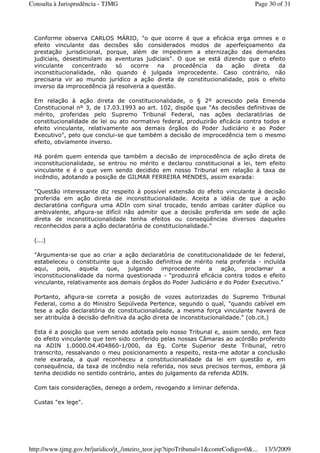 Conforme observa CARLOS MÁRIO, "o que ocorre é que a eficácia erga omnes e o
efeito vinculante das decisões são considerados modos de aperfeiçoamento da
prestação jurisdicional, porque, além de impedirem a eternização das demandas
judiciais, desestimulam as aventuras judiciais". O que se está dizendo que o efeito
vinculante concentrado só ocorre na procedência da ação direta da
inconstitucionalidade, não quando é julgada improcedente. Caso contrário, não
precisaria vir ao mundo jurídico a ação direta de constitucionalidade, pois o efeito
inverso da improcedência já resolveria a questão.
Em relação à ação direta de constitucionalidade, o § 2º acrescido pela Emenda
Constitucional nº 3, de 17.03.1993 ao art. 102, dispõe que "As decisões definitivas de
mérito, proferidas pelo Supremo Tribunal Federal, nas ações declaratórias de
constitucionalidade de lei ou ato normativo federal, produzirão eficácia contra todos e
efeito vinculante, relativamente aos demais órgãos do Poder Judiciário e ao Poder
Executivo", pelo que conclui-se que também a decisão de improcedência tem o mesmo
efeito, obviamente inverso.
Há porém quem entenda que também a decisão de improcedência de ação direta de
inconstitucionalidade, se entrou no mérito e declarou constitucional a lei, tem efeito
vinculante e é o que vem sendo decidido em nosso Tribunal em relação à taxa de
incêndio, adotando a posição de GILMAR FERREIRA MENDES, assim exarada:
"Questão interessante diz respeito à possível extensão do efeito vinculante à decisão
proferida em ação direta de inconstitucionalidade. Aceita a idéia de que a ação
declaratória configura uma ADIn com sinal trocado, tendo ambas caráter dúplice ou
ambivalente, afigura-se difícil não admitir que a decisão proferida em sede de ação
direta de inconstitucionalidade tenha efeitos ou conseqüências diversos daqueles
reconhecidos para a ação declaratória de constitucionalidade."
(...)
"Argumenta-se que ao criar a ação declaratória de constitucionalidade de lei federal,
estabeleceu o constituinte que a decisão definitiva de mérito nela proferida - incluída
aqui, pois, aquela que, julgando improcedente a ação, proclamar a
inconstitucionalidade da norma questionada - "produzirá eficácia contra todos e efeito
vinculante, relativamente aos demais órgãos do Poder Judiciário e do Poder Executivo."
Portanto, afigura-se correta a posição de vozes autorizadas do Supremo Tribunal
Federal, como a do Ministro Sepúlveda Pertence, segundo o qual, "quando cabível em
tese a ação declaratória de constitucionalidade, a mesma força vinculante haverá de
ser atribuída à decisão definitiva da ação direta de inconstitucionalidade." (ob.cit.)
Esta é a posição que vem sendo adotada pelo nosso Tribunal e, assim sendo, em face
do efeito vinculante que tem sido conferido pelas nossas Câmaras ao acórdão proferido
na ADIN 1.0000.04.404860-1/000, da Eg. Corte Superior deste Tribunal, retro
transcrito, ressalvando o meu posicionamento a respeito, resta-me adotar a conclusão
nele exarada, a qual reconheceu a constitucionalidade da lei em questão e, em
consequência, da taxa de incêndio nela referida, nos seus precisos termos, embora já
tenha decidido no sentido contrário, antes do julgamento da referida ADIN.
Com tais considerações, denego a ordem, revogando a liminar deferida.
Custas "ex lege".
Page 30 of 31Consulta à Jurisprudência - TJMG
13/3/2009http://www.tjmg.gov.br/juridico/jt_/inteiro_teor.jsp?tipoTribunal=1&comrCodigo=0&...
 