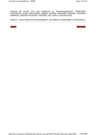 Votaram de acordo com o(a) Relator(a) os Desembargador(es): FRANCISCO
FIGUEIREDO, HUGO BENGTSSON, JARBAS LADEIRA, BRANDÃO TEIXEIRA, EDUARDO
ANDRADE, GERALDO AUGUSTO, CAETANO LEVI LOPES e GOUVÊA RIOS.
SÚMULA : REJEITARAM AS PRELIMINARES E, NO MÉRITO, DENEGARAM A SEGURANÇA.
Voltar Imprimir
Page 31 of 31Consulta à Jurisprudência - TJMG
13/3/2009http://www.tjmg.gov.br/juridico/jt_/inteiro_teor.jsp?tipoTribunal=1&comrCodigo=0&...
 