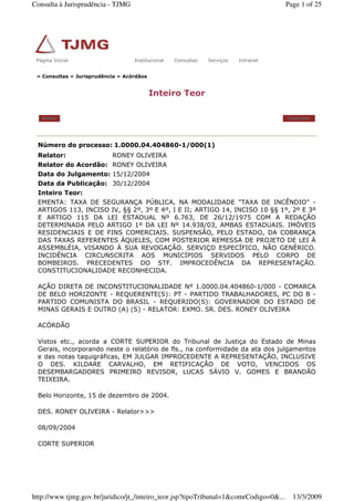 » Consultas » Jurisprudência » Acórdãos
Inteiro Teor
Voltar Imprimir
Número do processo: 1.0000.04.404860-1/000(1)
Relator: RONEY OLIVEIRA
Relator do Acordão: RONEY OLIVEIRA
Data do Julgamento: 15/12/2004
Data da Publicação: 30/12/2004
Inteiro Teor:
EMENTA: TAXA DE SEGURANÇA PÚBLICA, NA MODALIDADE "TAXA DE INCÊNDIO" -
ARTIGOS 113, INCISO IV, §§ 2º, 3º E 4º, I E II; ARTIGO 14, INCISO 10 §§ 1º, 2º E 3º
E ARTIGO 115 DA LEI ESTADUAL Nº 6.763, DE 26/12/1975 COM A REDAÇÃO
DETERMINADA PELO ARTIGO 1º DA LEI Nº 14.938/03, AMBAS ESTADUAIS. IMÓVEIS
RESIDENCIAIS E DE FINS COMERCIAIS. SUSPENSÃO, PELO ESTADO, DA COBRANÇA
DAS TAXAS REFERENTES ÀQUELES, COM POSTERIOR REMESSA DE PROJETO DE LEI À
ASSEMBLÉIA, VISANDO À SUA REVOGAÇÃO. SERVIÇO ESPECÍFICO, NÃO GENÉRICO.
INCIDÊNCIA CIRCUNSCRITA AOS MUNICÍPIOS SERVIDOS PELO CORPO DE
BOMBEIROS. PRECEDENTES DO STF. IMPROCEDÊNCIA DA REPRESENTAÇÃO.
CONSTITUCIONALIDADE RECONHECIDA.
AÇÃO DIRETA DE INCONSTITUCIONALIDADE Nº 1.0000.04.404860-1/000 - COMARCA
DE BELO HORIZONTE - REQUERENTE(S): PT - PARTIDO TRABALHADORES, PC DO B -
PARTIDO COMUNISTA DO BRASIL - REQUERIDO(S): GOVERNADOR DO ESTADO DE
MINAS GERAIS E OUTRO (A) (S) - RELATOR: EXMO. SR. DES. RONEY OLIVEIRA
ACÓRDÃO
Vistos etc., acorda a CORTE SUPERIOR do Tribunal de Justiça do Estado de Minas
Gerais, incorporando neste o relatório de fls., na conformidade da ata dos julgamentos
e das notas taquigráficas, EM JULGAR IMPROCEDENTE A REPRESENTAÇÃO, INCLUSIVE
O DES. KILDARE CARVALHO, EM RETIFICAÇÃO DE VOTO, VENCIDOS OS
DESEMBARGADORES PRIMEIRO REVISOR, LUCAS SÁVIO V. GOMES E BRANDÃO
TEIXEIRA.
Belo Horizonte, 15 de dezembro de 2004.
DES. RONEY OLIVEIRA - Relator>>>
08/09/2004
CORTE SUPERIOR
Página Inicial Institucional Consultas Serviços IntranetPágina Inicial Institucional Consultas Serviços Intranet
Page 1 of 25Consulta à Jurisprudência - TJMG
13/3/2009http://www.tjmg.gov.br/juridico/jt_/inteiro_teor.jsp?tipoTribunal=1&comrCodigo=0&...
 