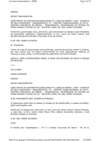 ADIADO
NOTAS TAQUIGRÁFICAS
AÇÃO DIRETA DE INCONSTITUCIONALIDADE Nº 1.0000.04.404860- 1/000 - COMARCA
DE BELO HORIZONTE - REQUERENTE(S): PT - PARTIDO TRABALHADORES, PC DO B -
PARTIDO COMUNISTA DO BRASIL - REQUERIDO(S): GOVERNADOR DO ESTADO DE
MINAS GERAIS E OUTRO (A) (S) - RELATOR: EXMO. SR. DES. RONEY OLIVEIRA
Proferiram sustentações orais, pelo Autor, pelo Governador do Estado e pelo Presidente
da Assembléia Legislativa, respectivamente, os Drs. Lauro de Tassis Cabral, José
Bonifácio Borges de Andrada e Florivaldo Dutra de Araújo.
O SR. DES. RONEY OLIVEIRA:
Sr. Presidente.
Tendo em vista as sustentações orais proferidas, gostaria de apreciar melhor a matéria,
por isso solicito que me sejam encaminhadas as notas taquigráficas relativas às
mesmas e, peço, ainda, a continuidade do julgamento na próxima sessão.
SÚMULA: APÓS SUSTENTAÇÕES ORAIS, O FEITO FOI RETIRADO DE PAUTA A PEDIDO
DO RELATOR.
>>>
24/11/2004
CORTE SUPERIOR
ADIADO
NOTAS TAQUIGRÁFICAS
AÇÃO DIRETA DE INCONSTITUCIONALIDADE Nº 1.0000.04.404860- 1/000 - COMARCA
DE BELO HORIZONTE - REQUERENTE(S): PT - PARTIDO TRABALHADORES, PC DO B -
PARTIDO COMUNISTA DO BRASIL - REQUERIDO(S): GOVERNADOR DO ESTADO DE
MINAS GERAIS E OUTRO (A) (S) - RELATOR: EXMO. SR. DES. RONEY OLIVEIRA
O SR. PRESIDENTE (DES. CORRÊA DE MARINS):
O julgamento deste feito foi adiado na Sessão do dia 08/09/2004, a pedido do Relator,
após sustentações orais.
Assistiram ao julgamento, pelo Autor, os Drs. Lauro de Tassis Cabral e Daniel Manussi,
e, pelo Réu, os Drs. Carlos Victor Muzzi Filho, Alberto Guimarães Andrade e José
Bonifácio Borges de Andrada.
O SR. DES. RONEY OLIVEIRA:
VOTO
O Partido dos Trabalhadores – PT e o Partido Comunista do Brasil – PC do B,
Page 2 of 25Consulta à Jurisprudência - TJMG
13/3/2009http://www.tjmg.gov.br/juridico/jt_/inteiro_teor.jsp?tipoTribunal=1&comrCodigo=0&...
 