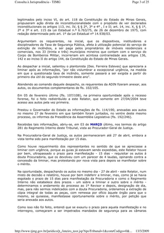 legitimados pelo inciso VI, do art. 118 da Constituição do Estado de Minas Gerais,
propuseram ação direta de inconstitucionalidade com o propósito de ver declarados
inconstitucionais os artigos 113, inc. IV, § § 2º, 3º e 4º , I e II; art. 14, inc. X, § § 1º,
2º e 3º e art. 115 da Lei Estadual n.º 6.763/75, de 26 de dezembro de 1975, com
redação determinada pelo art. 1º da Lei Estadual nº 14.938/03.
Argumentam os requerentes, na inicial, que os dispositivos, instituidores e
disciplinadores da Taxa de Segurança Pública, afeta à utilização potencial do serviço de
extinção de incêndios, a ser paga pelos proprietários de imóveis residenciais e
comerciais, nos 33 (trinta e três) municípios mineiros que contam com o serviço do
Corpo de Bombeiros Militar, incorreriam em acintosa contrariedade aos artigos 136,
142 e ao inciso II do artigo 144, da Constituição do Estado de Minas Gerais.
Ao despachar a inicial, salientou o plantonista (Des. Ferreira Esteves) que apreciaria a
liminar após as informações, "por não vislumbrar a excepcional urgência, na medida
em que a questionada taxa de incêndio, somente passará a ser exigida a partir do
primeiro dia útil do segundo trimestre deste ano".
Atendendo ao comando daquele despacho, os requerentes da ADIN fizeram anexar, aos
autos, os documentos complementares de fls. 102/105.
Em 05 de fevereiro último (fls. 107/108), na primeira oportunidade após o recesso
forense, foi o feito redistribuído a este Relator, que somente em 27/04/2004 teve
acesso aos autos pela vez primeira.
Prestou o Governador do Estado as informações de fls. 114/190, anexadas aos autos
no mesmo 27 de fevereiro em que também foram juntados, no ventre deste mesmo
processo, os informes da Presidência da Assembléia Legislativa (fls. 192/246).
Recebidas tais informações, abriu-se, em 03 de MARÇO último, nos termos do artigo
281 do Regimento Interno deste Tribunal, vista ao Procurador-Geral de Justiça.
Na Procuradoria-Geral de Justiça, os autos permaneceram até 27 de abril, embora a
vista tenha sido para manifestação por 15 dias.
Como houve requerimento dos representantes no sentido de que se apreciasse a
liminar com urgência, porque as guias já estavam sendo expedidas, este Relator houve
por bem, ultrapassado o prazo para manifestação - 15 dias - requisitar os autos à
douta Procuradoria, que os devolveu com um parecer de 4 laudas, opinando contra a
concessão da liminar, mas protestando por nova vista para depois se manifestar sobre
o mérito.
Na oportunidade, despachando os autos no mesmo dia - 27 de abril - este Relator, num
misto de decisão e relatório, houve por bem indeferir a liminar, mas, como já se havia
esgotado o prazo de 15 dias para manifestação da Procuradoria e como o Regimento
Interno não estabelece dois prazos - um sobre a liminar e outro sobre o mérito -
determinamos o andamento do processo ao 1º Revisor e depois, designação de dia,
mas, para não sermos indelicados com a douta Procuradoria, ordenamos a extração de
cópia integral de todas as peças, com remessa por ofício àquele órgão para que o
mesmo, se quisesse, manifestasse oportunamente sobre o mérito, por petição que
seria anexada aos autos.
Como isso não foi feito, entendi que se exauriu o prazo para aquela manifestação e no
interregno, começaram a ser impetrados mandados de segurança para as câmaras
Page 3 of 25Consulta à Jurisprudência - TJMG
13/3/2009http://www.tjmg.gov.br/juridico/jt_/inteiro_teor.jsp?tipoTribunal=1&comrCodigo=0&...
 