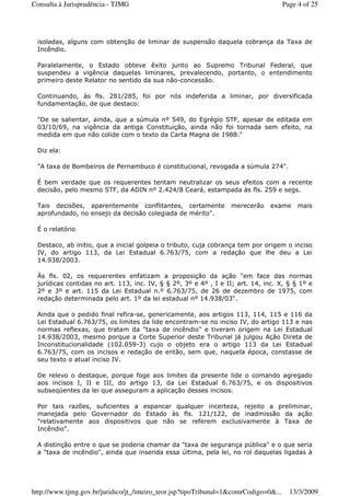 isoladas, alguns com obtenção de liminar de suspensão daquela cobrança da Taxa de
Incêndio.
Paralelamente, o Estado obteve êxito junto ao Supremo Tribunal Federal, que
suspendeu a vigência daquelas liminares, prevalecendo, portanto, o entendimento
primeiro deste Relator no sentido da sua não-concessão.
Continuando, às fls. 281/285, foi por nós indeferida a liminar, por diversificada
fundamentação, de que destaco:
"De se salientar, ainda, que a súmula nº 549, do Egrégio STF, apesar de editada em
03/10/69, na vigência da antiga Constituição, ainda não foi tornada sem efeito, na
medida em que não colide com o texto da Carta Magna de 1988."
Diz ela:
"A taxa de Bombeiros de Pernambuco é constitucional, revogada a súmula 274".
É bem verdade que os requerentes tentam neutralizar os seus efeitos com a recente
decisão, pelo mesmo STF, da ADIN nº 2.424/8 Ceará, estampada às fls. 259 e segs.
Tais decisões, aparentemente conflitantes, certamente merecerão exame mais
aprofundado, no ensejo da decisão colegiada de mérito".
É o relatório
Destaco, ab initio, que a inicial golpeia o tributo, cuja cobrança tem por origem o inciso
IV, do artigo 113, da Lei Estadual 6.763/75, com a redação que lhe deu a Lei
14.938/2003.
Às fls. 02, os requerentes enfatizam a proposição da ação "em face das normas
jurídicas contidas no art. 113, inc. IV, § § 2º, 3º e 4º , I e II; art. 14, inc. X, § § 1º e
2º e 3º e art. 115 da Lei Estadual n.º 6.763/75, de 26 de dezembro de 1975, com
redação determinada pelo art. 1º da lei estadual nº 14.938/03".
Ainda que o pedido final refira-se, genericamente, aos artigos 113, 114, 115 e 116 da
Lei Estadual 6.763/75, os limites da lide encontram-se no inciso IV, do artigo 113 e nas
normas reflexas, que tratam da "taxa de incêndio" e tiveram origem na Lei Estadual
14.938/2003, mesmo porque a Corte Superior deste Tribunal já julgou Ação Direta de
Inconstitucionalidade (102.059-3) cujo o objeto era o artigo 113 da Lei Estadual
6.763/75, com os incisos e redação de então, sem que, naquela época, constasse de
seu texto o atual inciso IV.
De relevo o destaque, porque foge aos limites da presente lide o comando agregado
aos incisos I, II e III, do artigo 13, da Lei Estadual 6.763/75, e os dispositivos
subseqüentes da lei que asseguram a aplicação desses incisos.
Por tais razões, suficientes a espancar qualquer incerteza, rejeito a preliminar,
manejada pelo Governador do Estado às fls. 121/122, de inadmissão da ação
"relativamente aos dispositivos que não se referem exclusivamente à Taxa de
Incêndio".
A distinção entre o que se poderia chamar da "taxa de segurança pública" e o que seria
a "taxa de incêndio", ainda que inserida essa última, pela lei, no rol daquelas ligadas à
Page 4 of 25Consulta à Jurisprudência - TJMG
13/3/2009http://www.tjmg.gov.br/juridico/jt_/inteiro_teor.jsp?tipoTribunal=1&comrCodigo=0&...
 