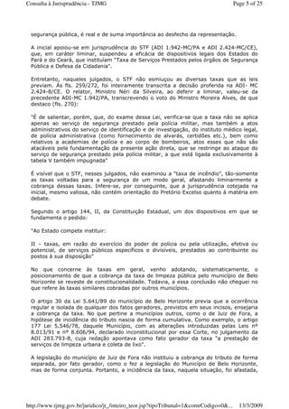 segurança pública, é real e de suma importância ao desfecho da representação.
A inicial apoiou-se em jurisprudência do STF (ADI 1.942-MC/PA e ADI 2.424-MC/CE),
que, em caráter liminar, suspendeu a eficácia de dispositivos legais dos Estados do
Pará e do Ceará, que instituíam "Taxa de Serviços Prestados pelos órgãos de Segurança
Pública e Defesa da Cidadania".
Entretanto, naqueles julgados, o STF não esmiuçou as diversas taxas que as leis
previam. Ás fls. 259/272, foi inteiramente transcrita a decisão proferida na ADI- MC
2.424-8/CE. O relator, Ministro Néri da Silveira, ao deferir a liminar, valeu-se da
precedente ADI-MC 1.942/PA, transcrevendo o voto do Ministro Moreira Alves, de que
destaco (fls. 270):
"É de salientar, porém, que, do exame dessa Lei, verifica-se que a taxa não se aplica
apenas ao serviço de segurança prestado pela polícia militar, mas também a atos
administrativos do serviço de identificação e de investigação, do instituto médico legal,
de polícia administrativa (como fornecimento de alvarás, certidões etc.), bem como
relativos a academias de polícia e ao corpo de bombeiros, atos esses que não são
atacáveis pela fundamentação da presente ação direta, que se restringe ao ataque do
serviço de segurança prestado pela polícia militar, a que está ligada exclusivamente à
tabela V também impugnada"
É visível que o STF, nesses julgados, não examinou a "taxa de incêndio", tão-somente
as taxas voltadas para a segurança de um modo geral, afastando liminarmente a
cobrança dessas taxas. Infere-se, por conseguinte, que a jurisprudência cotejada na
inicial, mesmo valiosa, não contém orientação do Pretório Excelso quanto à matéria em
debate.
Segundo o artigo 144, II, da Constituição Estadual, um dos dispositivos em que se
fundamenta o pedido:
"Ao Estado compete instituir:
II – taxas, em razão do exercício do poder de polícia ou pela utilização, efetiva ou
potencial, de serviços públicos específicos e divisíveis, prestados ao contribuinte ou
postos à sua disposição"
No que concerne às taxas em geral, venho adotando, sistematicamente, o
posicionamento de que a cobrança da taxa de limpeza pública pelo município de Belo
Horizonte se reveste de constitucionalidade. Todavia, a essa conclusão não cheguei no
que refere às taxas similares cobradas por outros municípios.
O artigo 30 da Lei 5.641/89 do município de Belo Horizonte previa que a ocorrência
regular e isolada de qualquer dos fatos geradores, previstos em seus incisos, ensejaria
a cobrança da taxa. No que pertine a municípios outros, como o de Juiz de Fora, a
hipótese de incidência do tributo nascia de forma cumulativa. Como exemplo, o artigo
177 Lei 5.546/78, daquele Município, com as alterações introduzidas pelas Leis nº
8.013/91 e nº 8.606/94, declarado inconstitucional por essa Corte, no julgamento da
ADI 283.793-8, cuja redação apontava como fato gerador da taxa "a prestação de
serviços de limpeza urbana e coleta de lixo".
A legislação do município de Juiz de Fora não instituiu a cobrança do tributo de forma
separada, por fato gerador, como o fez a legislação do Município de Belo Horizonte,
mas de forma conjunta. Portanto, a incidência da taxa, naquela situação, foi afastada,
Page 5 of 25Consulta à Jurisprudência - TJMG
13/3/2009http://www.tjmg.gov.br/juridico/jt_/inteiro_teor.jsp?tipoTribunal=1&comrCodigo=0&...
 