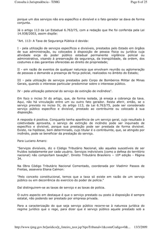 porque um dos serviços não era específico e divisível e o fato gerador se dava de forma
conjunta.
Já o artigo 113 da Lei Estadual 6.763/75, com a redação que lhe foi conferida pela Lei
14.938/2003, assim dispõe:
"Art. 113- A Taxa de Segurança Pública é devida:
I - pela utilização de serviços específicos e divisíveis, prestados pelo Estado em órgãos
de sua administração, ou colocados à disposição de pessoa física ou jurídica cuja
atividade exija do poder público estadual permanente vigilância policial ou
administrativa, visando à preservação da segurança, da tranqüilidade, da ordem, dos
costumes e das garantias oferecidas ao direito de propriedade;
II - em razão de eventos de qualquer natureza que envolvam reunião ou aglomeração
de pessoas e demande a presença de força policial, realizados no âmbito do Estado;
III - pela utilização de serviços prestados pelo Corpo de Bombeiros Militar de Minas
Gerais, quando o interesse particular predominar sobre o interesse público.
IV - pela utilização potencial do serviço de extinção de incêndios".
Em foco o inciso IV do artigo, que, de forma isolada, já enseja a cobrança da taxa.
Aqui, não há vinculação entre um ou outro fato gerador. Resta aferir, então, se o
serviço previsto no inciso IV, do artigo 113, da Lei 6.763/75, pode ser considerado
serviço público específico e divisível, prestado ao contribuinte ou colocado à sua
disposição.
A resposta é positiva. Conquanto tenha aparência de um serviço geral, cujo resultado à
coletividade aproveita, o serviço de extinção de incêndio pode ser inquinado de
específico e divisível, porque sua prestação pode ser prestada de forma divisível.
Existe, na hipótese, bem determinado, cujo titular é o contribuinte, que, se atingido por
incêndio, pode se beneficiar da prestação do serviço.
Para Luciano Amaro:
"Serviços divisíveis, diz o Código Tributário Nacional, são aqueles suscetíveis de ser
fruídos isoladamente por cada usuário. Serviços indivisíveis (como a defesa do território
nacional) não comportam taxação". Direito Tributário Brasileiro – 10ª edição - Página
34.
Na Obra Código Tributário Nacional Comentado, coordenada por Vladimir Passos de
Freitas, assevera Eliana Calmon:
"Pelo conceito constitucional, temos que a taxa só existe em razão de um serviço
público ou em decorrência do exercício do poder de polícia."
Daí distinguirem-se as taxas de serviço e as taxas de polícia.
O outro aspecto em destaque é que o serviço prestado ou posto à disposição é sempre
estatal, não podendo ser prestado por empresa privada.
Para a caracterização do que seja serviço público recorre-se à natureza jurídica do
regime jurídico que o rege, para dizer que é serviço público aquele prestado sob a
Page 6 of 25Consulta à Jurisprudência - TJMG
13/3/2009http://www.tjmg.gov.br/juridico/jt_/inteiro_teor.jsp?tipoTribunal=1&comrCodigo=0&...
 