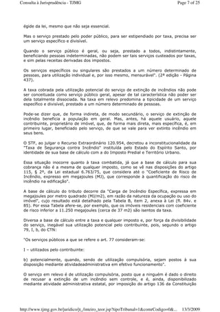 égide da lei, mesmo que não seja essencial.
Mas o serviço prestado pelo poder público, para ser estipendiado por taxa, precisa ser
um serviço específico e divisível.
Quando o serviço público é geral, ou seja, prestado a todos, indistintamente,
beneficiando pessoas indeterminadas, não podem ser tais serviços custeados por taxas,
e sim pelas receitas derivadas dos impostos.
Os serviços específicos ou singulares são prestados a um número determinado de
pessoas, para utilização individual e, por isso mesmo, mensurável". (2ª edição - Página
437).
A taxa cobrada pela utilização potencial do serviço de extinção de incêndios não pode
ser conceituada como serviço público geral, apesar de tal característica não poder ser
dela totalmente dissociada. Na taxa em relevo predomina a tipicidade de um serviço
específico e divisível, prestado a um número determinado de pessoas.
Pode-se dizer que, de forma indireta, de modo secundário, o serviço de extinção de
incêndio beneficia a população em geral. Mas, antes, há aquele usuário, aquele
contribuinte, proprietário de imóvel, que, de forma mais direta, mais específica, é, em
primeiro lugar, beneficiado pelo serviço, de que se vale para ver extinto incêndio em
seus bens.
O STF, ao julgar o Recurso Extraordinário 120.954, decretou a inconstitucionalidade da
"Taxa de Segurança contra Incêndio" instituída pelo Estado do Espírito Santo, por
identidade de sua base de cálculo com a do Imposto Predial e Território Urbano.
Essa situação inocorre quanto à taxa combatida, já que a base de cálculo para sua
cobrança não é a mesma de qualquer imposto, como se vê nas disposições do artigo
115, § 2º, da Lei estadual 6.763/75, que considera até o "Coeficiente de Risco de
Incêndio, expresso em megajoules (MJ), que corresponde à quantificação do risco de
incêndio na edificação".
A base de cálculo do tributo decorre da "Carga de Incêndio Específica, expressa em
megajoules por metro quadrado (MJ/m2), em razão da natureza da ocupação ou uso do
imóvel", cujo resultado está detalhado pela Tabela B, item 2, anexa à Lei (fl. 84v. e
85). Por essa Tabela afere-se, por exemplo, que os imóveis residenciais com coeficiente
de risco inferior a 11.250 megajoules (cerca de 37 m2) são isentos da taxa.
Diversa a base de cálculo entre a taxa e qualquer imposto e, por força da divisibilidade
do serviço, inegável sua utilização potencial pelo contribuinte, pois, segundo o artigo
79, I, b, do CTN:
"Os serviços públicos a que se refere o art. 77 consideram-se:
I – utilizados pelo contribuinte:
b) potencialmente, quando, sendo de utilização compulsória, sejam postos à sua
disposição mediante atividadeadministrativa em efetivo funcionamento".
O serviço em relevo é de utilização compulsória, posto que a ninguém é dado o direito
de recusar a extinção de um incêndio sem controle, e é, ainda, disponibilizado
mediante atividade administrativa estatal, por imposição do artigo 136 da Constituição
Page 7 of 25Consulta à Jurisprudência - TJMG
13/3/2009http://www.tjmg.gov.br/juridico/jt_/inteiro_teor.jsp?tipoTribunal=1&comrCodigo=0&...
 