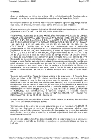 do Estado.
Observo, ainda que, do cotejo dos artigos 136 e 142 da Constituição Estadual, não se
chega à conclusão de inconstitucionalidade na cobrança da "taxa de incêndio".
O serviço de extinção de incêndio não se inclui no conceito típico de segurança pública,
cujo custo, em princípio, deva ser arcado com a arrecadação dos impostos.
O tema, com os contornos aqui delineados, já foi objeto de pronunciamento do STF, no
julgamento dos RE´s 206.777 e 229.232, assim ementadas :
"TRIBUTÁRIO. MUNICÍPIO DE SANTO ANDRÉ. IPTU PROGRESSIVO. TAXAS DE LIMPEZA
PÚBLICA E DE SEGURANÇA. LEIS MUNICIPAIS Nº 6.747/90 (ARTS. 2º E 3º); 6.580/89
(ARTS. 1º E 2º. INC. I, ALÍNEA A, E INC. II, ALÍNEAS A E B), e 6.185/85. ACÓRDÃO
QUE OS DECLAROU INEXIGÍVEIS. ALEGADA OFENSA INCS. I E II E §§ 1º E 2º DO ART.
145; INC. I E § 1º DO ART. 156; §§ 1º, 2º, 4º, INC. II, DO ART. 182 DA
CONSTITUIÇÃO. Decisão que se acha em conformidade com a orientação
jurisprudencial do STF no que tange ao IPTU progressivo, declarado inconstitucional no
julgamento do RE 194.036, Min. Ilmar Galvão; e à taxa de limpeza urbana (arts. 1º e
2º, inc. I, a, e II, a e b, da Lei nº 6.580/89), exigida com ofensa ao art. 145, inc. II e §
2º, da CF, porquanto a título de remuneração de serviço prestado uti universi e tendo
por base de cálculo fatores que concorrem para formação da base de cálculo do IPTU.
Declaração da inconstitucionalidade dos dispositivos enumerados, alusivos à taxa de
limpeza urbana. Pechas que não viciam a taxa de segurança, corretamente exigida para
cobrir despesas com manutenção dos serviços de prevenção e extinção de incêndios.
Recurso conhecido em parte, para o fim de declarar a legitimidade da última taxa
mencionada. Recurso conhecido em parte, para o fim de declarar a legitimidade da
última taxa mencionada". RE 206.777 – Relator Ministro Ilmar Galvão – DJ de 30-04-
99.
"Recurso extraordinário. Taxas de limpeza urbana e de segurança. - O Plenário desta
Corte, ao julgar o RE 206.777, relativo também às mesmas Leis municipais ns.
6.580/89 (quanto à taxa de limpeza urbana que diz respeito à remuneração dos
serviços de coleta de lixo domiciliar e de limpeza das ruas) e 6.185/85 (quanto à taxa
de segurança que se destina à manutenção dos serviços de prevenção e extinção de
incêndios), decidiu que era inconstitucional a primeira dessas taxas (e declarou a
inconstitucionalidade dos artigos 1º e 2º, I, "a", e II, "a" e "b", da citada Lei municipal
n. 6.580/89), mas constitucional, e portanto exigível, a segunda. Recurso
extraordinário conhecido em parte, e nela provido". RE 229.232 / SP – Relator Min.
MOREIRA ALVES – DJ de 22-02-02 – Página 55.
Acresço excerto do voto do Ministro Ilmar Galvão, relator do Recurso Extraordinário
206.777-6, cuja ementa alberguei acima:
"O mesmo não é de se dizer da taxa de segurança, que a Lei Municipal nº 6.185/85 (fl.
90) tem por destinada a cobrir as despesas não com segurança pública, como
entendido pelo acórdão, mas com "a manutenção dos serviços de prevenção e extinção
de incêndios", serviço público específico e divisível, cujos beneficiários são suscetíveis
de referência individual".
Esse trecho do voto demonstra a desvinculação entre a segurança pública e os serviços
de prevenção e extinção de incêndio e reconhece a constitucionalidade da taxa de
incêndio.
Page 8 of 25Consulta à Jurisprudência - TJMG
13/3/2009http://www.tjmg.gov.br/juridico/jt_/inteiro_teor.jsp?tipoTribunal=1&comrCodigo=0&...
 