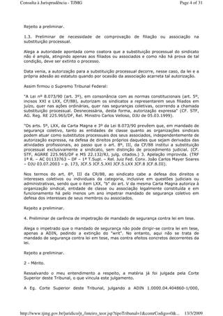 Rejeito a preliminar.
1.3. Preliminar de necessidade de comprovação de filiação ou associação na
substituição processual.
Alega a autoridade apontada como coatora que a substituição processual do sindicato
não é ampla, atingindo apenas aos filiados ou associados e como não há prova de tal
condição, deve ser extinto o processo.
Data venia, a autorização para a substituição processual decorre, nesse caso, da lei e a
própria adesão ao estatuto quando por ocasião da associação acarreta tal autorização.
Assim firmou o Supremo Tribunal Federal:
"A Lei nº 8.073/90 (art. 3º), em consonância com as normas constitucionais (art. 5º,
incisos XXI e LXX, CF/88), autorizam os sindicatos a representarem seus filiados em
juízo, quer nas ações ordinárias, quer nas seguranças coletivas, ocorrendo a chamada
substituição processual. Desnecessária, desta forma, autorização expressa" (CF. STF,
AG. Reg. RE 225.965/DF, Rel. Ministro Carlos Velloso, DJU de 05.03.1999).
"Os arts. 5º, LXX, da Carta Magna e 3º da Lei 8.073/90 prevêem que, em mandado de
segurança coletivo, tanto as entidades de classe quanto as organizações sindicais
podem atuar como substitutos processuais dos seus associados, independentemente de
autorização expressa, na defesa de direitos próprios daqueles que sejam derivados das
atividades profissionais, ao passo que o art. 8º, III, da CF/88 institui a substituição
processual exclusivamente a sindicato, sem distinção de procedimento judicial. (CF.
STF, AGRRE 225.965/DF e MS 22.132/RJ, julg. citados.) 3. Apelação improvida. (TRF
1ª R. – AC 01133763 – DF – 1ª T.Supl. – Rel. Juiz Fed. Conv. João Carlos Mayer Soares
– DJU 03.07.2003 – p. 173, JCF.5 JCF.5.XXI JCF.5.LXX JCF.8 JCF.8.III).
Nos termos do art. 8º, III da CR/88, ao sindicato cabe a defesa dos direitos e
interesses coletivos ou individuais da categoria, inclusive em questões judiciais ou
administrativas, sendo que o item LXX, "b" do art. V da mesma Carta Magna autoriza à
organização sindical, entidade de classe ou associação legalmente constituída e em
funcionamento há pelo menos um ano impetrar mandado de segurança coletivo em
defesa dos interesses de seus membros ou associados.
Rejeito a preliminar.
4. Preliminar de carência de impetração de mandado de segurança contra lei em tese.
Alega o impetrado que o mandado de segurança não pode dirigir-se contra lei em tese,
apenas a ADIN, pedindo a extinção do "writ". No entanto, aqui não se trata de
mandado de segurança contra lei em tese, mas contra efeitos concretos decorrentes da
lei.
Rejeito a preliminar.
2 - Mérito.
Ressalvando o meu entendimento a respeito, a matéria já foi julgada pela Corte
Superior deste Tribunal, o que vincula este julgamento.
A Eg. Corte Superior deste Tribunal, julgando a ADIN 1.0000.04.404860-1/000,
Page 4 of 31Consulta à Jurisprudência - TJMG
13/3/2009http://www.tjmg.gov.br/juridico/jt_/inteiro_teor.jsp?tipoTribunal=1&comrCodigo=0&...
 