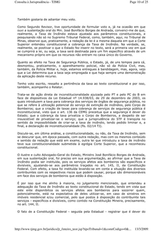 Também gostaria de adiantar meu voto.
Como Segundo Revisor, tive oportunidade de formular voto e, já na ocasião em que
ouvi a sustentação oral do Min. José Bonifácio Borges de Andrada, convenci-me de que,
realmente, a Taxa de Incêndio estava ajustada aos parâmetros constitucionais, e
pesquisando não só no Supremo Tribunal Federal, como, também, aqui, no Tribunal de
Minas, observei que, praticamente, a redação da lei é a mesma daquela em que a Corte
Superior entendeu constitucional a cobrança da Taxa de Incêndio. Na verdade, se,
realmente, se positivar o que o Estado fez inserir no texto, será a primeira vez em que
se cumprirá a lei, ou seja, a taxa será destinada para um fim específico através de um
mecanismo próprio em que os recursos não entram no caixa único do Governo.
Quanto ao efeito na Taxa de Segurança Pública, o Estado, já, de uns tempos para cá,
desmontou, praticamente, o aparelhamento policial, não só da Polícia Civil, mas,
também, da Polícia Militar e, hoje, estamos entregues à bandidagem, mas, agora, vejo
que a Lei determina que a taxa seja empregada e que haja sempre uma demonstração
da aplicação deste recurso.
Tenho voto escrito, ressalto a pertinência da taxa ao texto constitucional e por isso,
também, acompanho o Relator.
Trata-se de ação direta de inconstitucionalidade ajuizada pelo PT e pelo PC do B em
face de dispositivos da Lei Estadual nº 14.938/03, de 29 de dezembro de 2003, os
quais introduzem a taxa para cobrança dos serviços de órgãos de segurança pública, no
que se refere à utilização potencial do serviço de extinção de incêndios, pelo Corpo de
Bombeiros; que a criação de taxas para cobrança de serviços de segurança pública é
inconstitucional, visto que o art. 136 da CEMG preceitua que a segurança é dever do
Estado; que a cobrança da taxa privatiza o Corpo de Bombeiros, a despeito de ser
insuscetível de privatizar-se o serviço; que a jurisprudência do STF é tranqüila no
sentido da impossibilidade de criar-se a taxa de incêndio, tendo pedido liminar e, a
final, a declaração de inconstitucionalidade (fls. 02/14 TJ).
Discute-se, em última análise, a constitucionalidade, ou não, da Taxa de Incêndio, sem
se descurar que, em época passada, com outra redação, mas com os mesmos conteúdo
e sentido da redação que está em exame, outra lei que introduziu a taxa de incêndio
teve sua constitucionalidade submetida à egrégia Corte Superior, que a reconheceu
constitucional.
O ilustre e culto Advogado-Geral do Estado, Ministro José Bonifácio Borges de Andrada,
em sua sustentação oral, foi preciso em sua argumentação, ao afirmar que a Taxa de
Incêndio podia ser instituída, pois os serviços afetos aos bombeiros são específicos e
divisíveis, ajustando-se aos parâmetros traçados no art. 145, II, da Constituição
Federal. Com efeito, a taxa foi instituída levando-se em conta a situação dos diversos
contribuintes com os respectivos riscos que podem causar, porque são dimensionáveis
em face dos serviços de bombeiros que estão à disposição.
É por isso que me alinho à maioria, no julgamento mencionado, que entendeu a
adequação da Taxa de Incêndio ao texto constitucional do Estado, tendo em vista que
este ente disponibiliza os serviços afetos aos bombeiros para socorrer quem,
potencialmente, está na expectativa de deles utilizar-se, em caso de sinistros em
imóveis residencial e/ou comercial, pelo que postos à disposição do contribuinte tais
serviços - específicos e divisíveis, como contido na Constituição Mineira, precisamente,
no art. 144, II.
O fato de a Constituição Federal - seguida pela Estadual - registrar que é dever do
Page 10 of 25Consulta à Jurisprudência - TJMG
13/3/2009http://www.tjmg.gov.br/juridico/jt_/inteiro_teor.jsp?tipoTribunal=1&comrCodigo=0&...
 