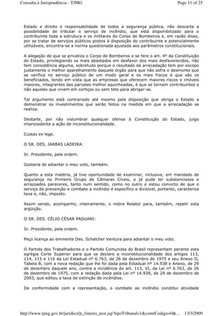 Estado e direito e responsabilidade de todos a segurança pública, não descarta a
possibilidade de tributar o serviço de incêndio, que está disponibilizado para o
contribuinte toda a estrutura e os militares do Corpo de Bombeiros e, em razão disso,
por se tratar de serviços públicos postos à disposição do contribuinte e potencialmente
utilizáveis, encontra-se a norma questionada ajustada aos parâmetros constitucionais.
A alegação de que se privatiza o Corpo de Bombeiros e se fere o art. 4º da Constituição
do Estado, privilegiando os mais abastados em desfavor dos mais desfavorecidos, não
tem consistência alguma, sobretudo porque o resultado da arrecadação tem por escopo
justamente o melhor aparelhamento daquele órgão para que não sofra o desmonte que
se verifica no serviço público de um modo geral e os mais fracos é que são os
beneficiados, tendo em vista que as empresas que oferecem maiores riscos e imóveis
maiores, integrantes das parcelas melhor aquinhoadas, é que se tornam contribuintes e
não aqueles que vivem em cortiços ou sem teto para abrigar-se.
Tal argumento está contrariado até mesmo pela disposição que obriga o Estado a
demonstrar os investimentos que serão feitos na medida em que a arrecadação se
realiza.
Destarte, por não vislumbrar qualquer ofensa à Constituição do Estado, julgo
improcedente a ação de inconstitucionalidade.
Custas ex lege.
O SR. DES. JARBAS LADEIRA:
Sr. Presidente, pela ordem.
Gostaria de adiantar o meu voto, também.
Quanto a esta matéria, já tive oportunidade de examinar, inclusive, em mandado de
segurança no Primeiro Grupo de Câmaras Cíveis, e já pude ler substanciosos e
arrazoados pareceres, tanto num sentido, como no outro e estou convicto de que o
serviço de prevenção e combate a incêndio é específico e divisível, portanto, caracteriza
taxa e, não, imposto.
Assim sendo, acompanho, inteiramente, o nobre Relator para, também, repelir esta
argüição.
O SR. DES. CÉLIO CÉSAR PADUANI:
Sr. Presidente, pela ordem.
Peço licença ao eminente Des. Schalcher Ventura para adiantar o meu voto.
O Partido dos Trabalhadores e o Partido Comunista do Brasil representam perante esta
egrégia Corte Superior para que se declare a inconstitucionalidade dos artigos 113,
114, 115 e 116 da Lei Estadual nº 6.763, de 26 de dezembro de 1975 e seu Anexo II,
Tabela B, com a nova redação que lhe foi dada pela Estadual nº 14.938 e Anexo, de 29
de dezembro daquele ano, contra a incidência do art. 113, VI, da Lei nº 6.763, de 26
de dezembro de 1975, com a redação dada pela Lei nº 14.938, de 29 de dezembro de
2003, que editou a taxa de extinção de incêndios.
De conformidade com a representação, o combate ao incêndio constitui atividade
Page 11 of 25Consulta à Jurisprudência - TJMG
13/3/2009http://www.tjmg.gov.br/juridico/jt_/inteiro_teor.jsp?tipoTribunal=1&comrCodigo=0&...
 
