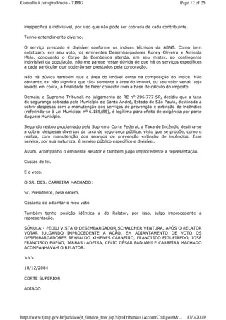 inespecífica e indivisível, por isso que não pode ser cobrada de cada contribuinte.
Tenho entendimento diverso.
O serviço prestado é divisível conforme os índices técnicos da ABNT. Como bem
enfatizam, em seu voto, os eminentes Desembargadores Roney Oliveira e Almeida
Melo, conquanto o Corpo de Bombeiros atenda, em seu mister, ao contingente
indivisível da população, não me parece restar dúvida de que há os serviços específicos
a cada particular que poderão ser prestados pela corporação.
Não há dúvida também que a área do imóvel entra na composição do índice. Não
obstante, tal não significa que tão- somente a área do imóvel, ou seu valor venal, seja
levado em conta, à finalidade de fazer coincidir com a base de cálculo do imposto.
Demais, o Supremo Tribunal, no julgamento do RE nº 206.777-SP, decidiu que a taxa
de segurança cobrada pelo Município de Santo André, Estado de São Paulo, destinada a
cobrir despesas com a manutenção dos serviços de prevenção e extinção de incêndios
(referindo-se à Lei Municipal nº 6.185/85), é legítima para efeito de exigência por parte
daquele Município.
Segundo restou proclamado pela Suprema Corte Federal, a Taxa de Incêndio destina-se
a cobrar despesas diversas da taxa de segurança pública, visto que se propõe, como o
realiza, com manutenção dos serviços de prevenção extinção de incêndios. Esse
serviço, por sua natureza, é serviço público específico e divisível.
Assim, acompanho o eminente Relator e também julgo improcedente a representação.
Custas de lei.
É o voto.
O SR. DES. CARREIRA MACHADO:
Sr. Presidente, pela ordem.
Gostaria de adiantar o meu voto.
Também tenho posição idêntica a do Relator, por isso, julgo improcedente a
representação.
SÚMULA:- PEDIU VISTA O DESEMBARGADOR SCHALCHER VENTURA, APÓS O RELATOR
VOTAR JULGANDO IMPROCEDENTE A AÇÃO. EM ADIANTAMENTO DE VOTO OS
DESEMBARGADORES REYNALDO XIMENES CARNEIRO, FRANCISCO FIGUEIREDO, JOSÉ
FRANCISCO BUENO, JARBAS LADEIRA, CÉLIO CÉSAR PADUANI E CARREIRA MACHADO
ACOMPANHAVAM O RELATOR.
>>>
10/12/2004
CORTE SUPERIOR
ADIADO
Page 12 of 25Consulta à Jurisprudência - TJMG
13/3/2009http://www.tjmg.gov.br/juridico/jt_/inteiro_teor.jsp?tipoTribunal=1&comrCodigo=0&...
 