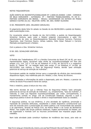NOTAS TAQUIGRÁFICAS
AÇÃO DIRETA DE INCONSTITUCIONALIDADE Nº 1.0000.04.404860- 1/000 - COMARCA
DE BELO HORIZONTE - AUTOR(ES): PT - PARTIDO TRABALHADORES, PC DO B -
PARTIDO COMUNISTA DO BRASIL - RÉU(S): GOVERNADOR DO ESTADO DE MINAS
GERAIS E OUTRO (A) (S) - RELATOR: EXMO. SR. DES. RONEY OLIVEIRA
O SR. PRESIDENTE (DES. ORLANDO CARVALHO):
O julgamento deste feito foi adiado na Sessão do dia 08/09/2004 a pedido do Relator,
após sustentações orais.
Foi novamente adiado na Sessão do dia 24/11/2004, a pedido do Desembargador
Schalcher Ventura, após votar o Relator julgando improcedente a ação. Em
adiantamento de voto, os Desembargadores Reynaldo Ximenes Carneiro, Francisco
Figueiredo, José Francisco Bueno, Jarbas Ladeira, Célio César Paduani e Carreira
Machado acompanhavam o Relator.
Com a palavra o Des. Schalcher Ventura.
O SR. DES. SCHALCHER VENTURA:
VOTO
O Partido dos Trabalhadores (PT) e o Partido Comunista do Brasil (PC do B), por seus
representantes legais, ajuizaram ação direta de inconstitucionalidade em face dos
artigos 113, 114, 115 e 116 da Lei Estadual nº 6.763, de 26/12/75 e o respectivo
Anexo II, Tabela "B", na redação dada pelo artigo 1º Lei Estadual nº 14.938, de
29/12/2003, que instituiu a Taxa de Segurança Pública, devida "pela utilização
potencial do serviço de extinção de incêndios".
Formularam pedido de medida liminar para a suspensão da eficácia dos mencionados
dispositivos legais, mas indeferida pelo em. Relator, o Des. Roney de Oliveira.
Foram prestadas a informações de estilo e dispensado, pelo em. Relator, o parecer de
mérito da douta Procuradoria-Geral de Justiça.
Feito o relatório, passo à leitura do meu voto.
Não tenho dúvidas de que a referida Taxa de Segurança Pública "pela utilização
potencial do serviço de extinção de incêndios", ou, simplesmente, "taxa de incêndio", é
indevida, à vista sua flagrante inconstitucionalidade, por violar, principalmente, o
mandamento contido no artigo 136 da Constituição Estadual, segundo o qual a
segurança pública é dever do Estado e direito e responsabilidade todos os cidadãos.
A segurança pública, na sua dinâmica, é uma atividade de vigilância, prevenção e
repressão de condutas delituosas, ressaltando o citado dispositivo constitucional que
será ela exercida para a preservação da ordem pública e da incolumidade das pessoas
e do patrimônio, através da Polícia Civil, da Polícia Militar e do Corpo de Bombeiros
Militar. Tais órgãos são forças públicas estaduais, órgãos permanentes do Estado, por
ele organizado e mantido com os recursos provenientes dos impostos pagos pelos
cidadãos.
Nem toda atividade pode constituir hipótese de incidência das taxas, pois esta se
Page 13 of 25Consulta à Jurisprudência - TJMG
13/3/2009http://www.tjmg.gov.br/juridico/jt_/inteiro_teor.jsp?tipoTribunal=1&comrCodigo=0&...
 