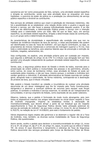 caracteriza por ter como pressuposto de fato, sempre, uma atividade estatal específica
e dirigida ao contribuinte, sendo que esta atividade deve se enquadrar em duas
hipóteses: o exercício do poder de polícia ou a prestação (ou oferecimento) de serviço
público específico e divisível ao contribuinte.
Nos serviços de utilidade coletiva que visam à satisfação de interesses indistintos, não
há a possibilidade de se estabelecer uma relação direta entre o usuário e aquele que
fornece o serviço, por não haver a pessoa individualizada daquele usuário. E se não
pode ser ela determinada, a Administração Pública presta o serviço com a intenção
voltada para a coletividade como um todo. Não há que se falar, aqui, em serviço
específico, ou atividade estatal específica, dirigida a determinada classe de contribuinte,
ou a um grupo certo e determinado de pessoas.
As características da divisibilidade e especificidade são condição sine qua non na
hipótese de incidência tributária de taxa de serviço, e estas peculiaridades não podem
ser identificadas no caso da "taxa de incêndio", em que alguns contribuem, ou seja, os
proprietários de imóveis residenciais e comerciais de metragem superior a 75 m2, mas
toda a coletividade se beneficia, pois estamos falando aqui de prevenção e extinção de
incêndio, resgates, salvamentos, etc.
Vejo configurada, na espécie, uma atividade própria para ser custeada por imposto,
que segundo a definição do artigo 16 do CTN "é o tributo cuja obrigação tem por fato
gerador uma situação independente de qualquer atividade estatal específica, relativa ao
contribuinte".
Sendo, pois, a segurança pública dever do Estado e direito de todos, exercida para a
preservação da ordem pública e incolumidade das pessoas e do patrimônio, através,
entre outros, do corpo de bombeiros militar, essa atividade do Estado só pode ser
sustentada pelos impostos, e não por taxa, mesmo porque, o combate a incêndios tem
caráter genérico e indivisível. É atividade administrativa do Estado exercida em caráter
geral, atingindo toda a coletividade, de forma indistinta, contrapondo-se à destinação
do produto da taxa, que é tributo vinculado.
Não poderá o Estado transferir ao cidadão a incumbência de custear uma atividade
decorrente de um dever indelegável que lhe foi imposto pelo Texto Constitucional,
obrigando-o a absorver a eventual carência de recursos para equipar suas forças
públicas. O combate a incêndios é serviço essencial, no sentido de ser indispensável às
comunidades; é serviço originário do Estado, como expressão de seu poder soberano.
Observo, todavia, que o pedido é formulado de modo muito abrangente, pois nem
todos os dispositivos insertos nos artigos relacionados na inicial dizem respeito à Taxa
de Incêndio impugnada. Importa se estabeleça limites à declaração de
inconstitucionalidade, que deverá atingir a parte da Lei Estadual que diz respeito
especificamente à Taxa de Segurança Pública devida "pela utilização potencial do
serviço de extinção de incêndio", de que trata o artigo 13, inciso IV, da Lei Estadual nº
6.763/75, na redação da Lei nº 14.938/03, pois este o fundamento do pedido.
Vários dispositivos legais citados são genéricos e se destinam a regular não só a Taxa
de Incêndio, mas, também, as diversas outras modalidades de Taxas de Segurança
Pública, não questionadas.
Assim sendo, acolho o pedido para declarar a inconstitucionalidade do artigo 13, inciso
IV e § 3º; do artigo 14, §§ 2º e 3º; do artigo 15, caput, na parte que se refere à Tabela
"B", do anexo II (que discrimina o lançamento e cobrança da Taxa de Segurança
Pública decorrente dos serviços prestados pelo Corpo de Bombeiros Militar de Minas
Page 14 of 25Consulta à Jurisprudência - TJMG
13/3/2009http://www.tjmg.gov.br/juridico/jt_/inteiro_teor.jsp?tipoTribunal=1&comrCodigo=0&...
 
