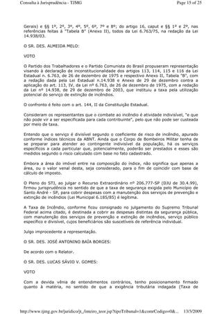 Gerais) e §§ 1º, 2º, 3º, 4º, 5º, 6º, 7º e 8º; do artigo 16, caput e §§ 1º e 2º, nas
referências feitas à "Tabela B" (Anexo II), todos da Lei 6.763/75, na redação da Lei
14.938/03.
O SR. DES. ALMEIDA MELO:
VOTO
O Partido dos Trabalhadores e o Partido Comunista do Brasil propuseram representação
visando à declaração de inconstitucionalidade dos artigos 113, 114, 115 e 116 da Lei
Estadual n. 6.763, de 26 de dezembro de 1975 e respectivo Anexo II, Tabela "B", com
a redação dada pela Lei Estadual n.14.938 e Anexo de 29 de dezembro contra a
aplicação do art. 113, IV, da Lei nº 6.763, de 26 de dezembro de 1975, com a redação
da Lei nº 14.938, de 29 de dezembro de 2003, que instituiu a taxa pela utilização
potencial do serviço de extinção de incêndios.
O confronto é feito com o art. 144, II da Constituição Estadual.
Consideram os representantes que o combate ao incêndio é atividade indivisível, "e que
não pode vir a ser especificada para cada contribuinte", pelo que não pode ser custeada
por meio de taxa.
Entendo que o serviço é divisível segundo o coeficiente de risco de incêndio, apurado
conforme índices técnicos da ABNT. Ainda que o Corpo de Bombeiros Militar tenha de
se preparar para atender ao contingente indivisível da população, há os serviços
específicos a cada particular que, potencialmente, poderão ser prestados e esses são
medidos segundo o risco calculado com base no fato cadastrado.
Embora a área do imóvel entre na composição do índice, não significa que apenas a
área, ou o valor venal desta, seja considerado, para o fim de coincidir com base de
cálculo de imposto.
O Pleno do STJ, ao julgar o Recurso Extraordinário nº 206.777-SP (DJU de 30.4.99),
firmou jurisprudência no sentido de que a taxa de segurança exigida pelo Município de
Santo André - SP, para cobrir despesas com a manutenção dos serviços de prevenção e
extinção de incêndios (Lei Municipal 6.185/85) é legítima.
A Taxa de Incêndio, conforme ficou consignado no julgamento do Supremo Tribunal
Federal acima citado, é destinada a cobrir as despesas distintas da segurança pública,
com manutenção dos serviços de prevenção e extinção de incêndios, serviço público
específico e divisível, cujos beneficiários são suscetíveis de referência individual.
Julgo improcedente a representação.
O SR. DES. JOSÉ ANTONINO BAÍA BORGES:
De acordo com o Relator.
O SR. DES. LUCAS SÁVIO V. GOMES:
VOTO
Com a devida vênia de entendimentos contrários, tenho posicionamento firmado
quanto à matéria, no sentido de que a exigência tributária indagada (Taxa de
Page 15 of 25Consulta à Jurisprudência - TJMG
13/3/2009http://www.tjmg.gov.br/juridico/jt_/inteiro_teor.jsp?tipoTribunal=1&comrCodigo=0&...
 