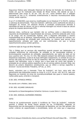Segurança Pública pela Utilização Potencial de Serviço de Extinção de Incêndio), no
molde em que foi instituída pelo Estado de Minas Gerais, não atende ao que é
determinado pelo inciso II, do art. 145, da C.R., como também fere a vedação
insculpida no seu § 2º, revelando evidentemente a natureza inconstitucional deste
tributo, senão vejamos:
A Lei nº 14.938/2003, que encerrou modificações na Lei Estadual nº 6.763/75, instituiu
a cobrança da denominada. "Taxa de Incêndio", definindo como coeficiente de cálculo a
metragem do imóvel, em absoluta afronta à proibição constitucional atinente à
identidade de base de cálculo, eis que a referida metragem do imóvel é base de cálculo
própria do imposto denominado IPTU.
Ademais disto, verifica-se que também não se verificou sobre a observância dos
requisitos da divisibilidade e especificidade dos serviços, conforme estatuído pelo inciso
II do artigo 145 da Constituição Federal, ante a flagrante dificuldade e mesmo
impossibilidade de se destacar, especificamente, os referidos serviços de incêndio, em
unidades autônomas de utilização pelo contribuinte, ou mesmo qual serviço seria
especificamente utilizado por cada um dos contribuintes, eis que o serviço
especificamente possui caráter genérico.
Conforme lição de Hugo de Brito Machado:
"Diz o Código que os serviços são específicos quando possam ser destacados em
unidades autônomas de intervenção, de utilidade ou de necessidade públicas, e
divisíveisquando suscetíveis de utilização, separadamente, por parte de cada um de
seus usuários (art. 79, incs. II e III). Não obstante estejam tais definições contidas em
dispositivos separados, cuida-se de duas definições inseparáveis, no sentido de que um
serviço não pode ser divisível se não for específico. Não tem sentido prático, portanto,
separar tais definições, como a indicar que a taxa pode ter como fato gerador a
prestação de um serviço público específico ou de um serviço público divisível. Aliás, isto
decorre do próprio dispositivo constitucional, que se refere a serviço específico e
divisível." (Curso de Direito Tributário, 15ª ed., p. 337).
Assim, vislumbro que a chamada "Taxa de Incêndio", em foco, peca pelo não
atendimento das disposições postas no inciso II, e § 2º, do art. 145, da C.R., pelo que
flagrantes se mostram as eivas de inconstitucionalidade das quais a mesma padece,
razões pelas quais, entendo-a inexigível.
O SR. DES. HYPARCO IMMESI:
De acordo com o Relator, data venia.
O SR. DES. KILDARE CARVALHO:
Acompanho os Desembargadores Schalcher Ventura e Lucas Sávio V. Gomes.
O SR. DES. DORIVAL GUIMARÃES PEREIRA:
VOTO
Trata-se de questionamento quanto à incidência da "Taxa de Incêndio", instituída
perante o Estado de Minas Gerais através da Lei 14.938/2003, alegando os
Requerentes que ela desrespeita a Constituição da República, por seu fato gerador não
conter critérios de especificidade e divisibilidade, tendo em vista que a segurança
Page 16 of 25Consulta à Jurisprudência - TJMG
13/3/2009http://www.tjmg.gov.br/juridico/jt_/inteiro_teor.jsp?tipoTribunal=1&comrCodigo=0&...
 