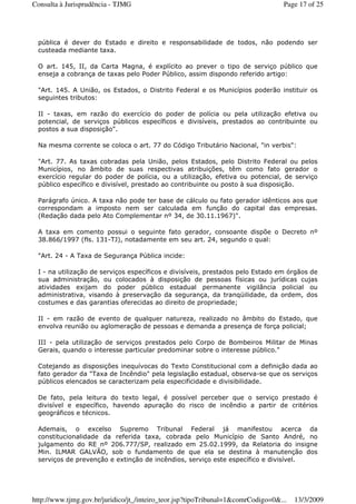 pública é dever do Estado e direito e responsabilidade de todos, não podendo ser
custeada mediante taxa.
O art. 145, II, da Carta Magna, é explícito ao prever o tipo de serviço público que
enseja a cobrança de taxas pelo Poder Público, assim dispondo referido artigo:
"Art. 145. A União, os Estados, o Distrito Federal e os Municípios poderão instituir os
seguintes tributos:
II - taxas, em razão do exercício do poder de polícia ou pela utilização efetiva ou
potencial, de serviços públicos específicos e divisíveis, prestados ao contribuinte ou
postos a sua disposição".
Na mesma corrente se coloca o art. 77 do Código Tributário Nacional, "in verbis":
"Art. 77. As taxas cobradas pela União, pelos Estados, pelo Distrito Federal ou pelos
Municípios, no âmbito de suas respectivas atribuições, têm como fato gerador o
exercício regular do poder de polícia, ou a utilização, efetiva ou potencial, de serviço
público específico e divisível, prestado ao contribuinte ou posto à sua disposição.
Parágrafo único. A taxa não pode ter base de cálculo ou fato gerador idênticos aos que
correspondam a imposto nem ser calculada em função do capital das empresas.
(Redação dada pelo Ato Complementar nº 34, de 30.11.1967)".
A taxa em comento possui o seguinte fato gerador, consoante dispõe o Decreto nº
38.866/1997 (fls. 131-TJ), notadamente em seu art. 24, segundo o qual:
"Art. 24 - A Taxa de Segurança Pública incide:
I - na utilização de serviços específicos e divisíveis, prestados pelo Estado em órgãos de
sua administração, ou colocados à disposição de pessoas físicas ou jurídicas cujas
atividades exijam do poder público estadual permanente vigilância policial ou
administrativa, visando à preservação da segurança, da tranqüilidade, da ordem, dos
costumes e das garantias oferecidas ao direito de propriedade;
II - em razão de evento de qualquer natureza, realizado no âmbito do Estado, que
envolva reunião ou aglomeração de pessoas e demanda a presença de força policial;
III - pela utilização de serviços prestados pelo Corpo de Bombeiros Militar de Minas
Gerais, quando o interesse particular predominar sobre o interesse público."
Cotejando as disposições inequívocas do Texto Constitucional com a definição dada ao
fato gerador da "Taxa de Incêndio" pela legislação estadual, observa-se que os serviços
públicos elencados se caracterizam pela especificidade e divisibilidade.
De fato, pela leitura do texto legal, é possível perceber que o serviço prestado é
divisível e específico, havendo apuração do risco de incêndio a partir de critérios
geográficos e técnicos.
Ademais, o excelso Supremo Tribunal Federal já manifestou acerca da
constitucionalidade da referida taxa, cobrada pelo Município de Santo André, no
julgamento do RE nº 206.777/SP, realizado em 25.02.1999, da Relatoria do insigne
Min. ILMAR GALVÃO, sob o fundamento de que ela se destina à manutenção dos
serviços de prevenção e extinção de incêndios, serviço este específico e divisível.
Page 17 of 25Consulta à Jurisprudência - TJMG
13/3/2009http://www.tjmg.gov.br/juridico/jt_/inteiro_teor.jsp?tipoTribunal=1&comrCodigo=0&...
 