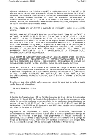 ajuizada pelo Partido dos Trabalhadores (PT) e Partido Comunista do Brasil (PC do B)
em face da Lei 14.938/2003, em acórdão em que foi Relator o eminente DES. RONEY
OLIVEIRA, decidiu que é constitucional a cobrança da referida taxa nos municípios em
que o Estado mantém unidades do Corpo de Bombeiros, reconhecendo a
constitucionalidade do art. 113, IV da Lei 14.938/2003 que alterou a Lei 6.763/75.
Nossas Câmaras têm reconhecido a essa decisão o efeito vinculante, obrigando a todos
os órgãos jurisdicionais que lhe são afetos.
Do voto, julgado em 15/12/2004 e publicado em 30/12/2004, extrai-se a seguinte
ementa:
EMENTA: TAXA DE SEGURANÇA PÚBLICA, NA MODALIDADE "TAXA DE INCÊNDIO" -
ARTIGOS 113, INCISO IV, §§ 2º, 3º E 4º, I E II; ARTIGO 14, INCISO 10 §§ 1º, 2º E 3º
E ARTIGO 115 DA LEI ESTADUAL Nº 6.763, DE 26/12/1975 COM A REDAÇÃO
DETERMINADA PELO ARTIGO 1º DA LEI Nº 14.938/03, AMBAS ESTADUAIS. IMÓVEIS
RESIDENCIAIS E DE FINS COMERCIAIS. SUSPENSÃO, PELO ESTADO, DA COBRANÇA
DAS TAXAS REFERENTES ÀQUELES, COM POSTERIOR REMESSA DE PROJETO DE LEI À
ASSEMBLÉIA, VISANDO À SUA REVOGAÇÃO. SERVIÇO ESPECÍFICO, NÃO GENÉRICO.
INCIDÊNCIA CIRCUNSCRITA AOS MUNICÍPIOS SERVIDOS PELO CORPO DE
BOMBEIROS. PRECEDENTES DO STF. IMPROCEDÊNCIA DA REPRESENTAÇÃO.
CONSTITUCIONALIDADE RECONHECIDA.
AÇÃO DIRETA DE INCONSTITUCIONALIDADE Nº 1.0000.04.404860-1/000 - COMARCA
DE BELO HORIZONTE - REQUERENTE(S): PT - PARTIDO TRABALHADORES, PC DO B -
PARTIDO COMUNISTA DO BRASIL - REQUERIDO(S): GOVERNADOR DO ESTADO DE
MINAS GERAIS E OUTRO (A) (S) - RELATOR: EXMO. SR. DES. RONEY OLIVEIRA
Vistos etc., acorda a CORTE SUPERIOR do Tribunal de Justiça do Estado de Minas
Gerais, incorporando neste o relatório de fls., na conformidade da ata dos julgamentos
e das notas taquigráficas, EM JULGAR IMPROCEDENTE A REPRESENTAÇÃO, INCLUSIVE
O DES. KILDARE CARVALHO, EM RETIFICAÇÃO DE VOTO, VENCIDOS OS
DESEMBARGADORES PRIMEIRO REVISOR, LUCAS SÁVIO V. GOMES E BRANDÃO
TEIXEIRA.
O voto, em sua integralidade, vale a pena ser transcrito, para que se tenha a exata
noção do que ali foi decidido:
"O SR. DES. RONEY OLIVEIRA:
VOTO
O Partido dos Trabalhadores - PT e o Partido Comunista do Brasil - PC do B, legitimados
pelo inciso VI, do art. 118 da Constituição do Estado de Minas Gerais, propuseram ação
direta de inconstitucionalidade com o propósito de ver declarados inconstitucionais os
artigos 113, inc. IV, § § 2º, 3º e 4º , I e II; art. 14, inc. X, § § 1º, 2º e 3º e art. 115 da
Lei Estadual n.º 6.763/75, de 26 de dezembro de 1975, com redação determinada pelo
art. 1º da Lei Estadual nº 14.938/03.
Argumentam os requerentes, na inicial, que os dispositivos, instituidores e
disciplinadores da Taxa de Segurança Pública, afeta à utilização potencial do serviço de
extinção de incêndios, a ser paga pelos proprietários de imóveis residenciais e
comerciais, nos 33 (trinta e três) municípios mineiros que contam com o serviço do
Corpo de Bombeiros Militar, incorreriam em acintosa contrariedade aos artigos 136,
142 e ao inciso II do artigo 144, da Constituição do Estado de Minas Gerais.
Page 5 of 31Consulta à Jurisprudência - TJMG
13/3/2009http://www.tjmg.gov.br/juridico/jt_/inteiro_teor.jsp?tipoTribunal=1&comrCodigo=0&...
 