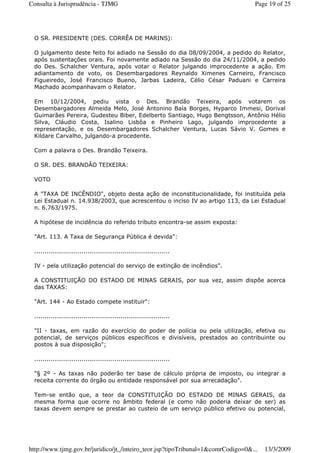 O SR. PRESIDENTE (DES. CORRÊA DE MARINS):
O julgamento deste feito foi adiado na Sessão do dia 08/09/2004, a pedido do Relator,
após sustentações orais. Foi novamente adiado na Sessão do dia 24/11/2004, a pedido
do Des. Schalcher Ventura, após votar o Relator julgando improcedente a ação. Em
adiantamento de voto, os Desembargadores Reynaldo Ximenes Carneiro, Francisco
Figueiredo, José Francisco Bueno, Jarbas Ladeira, Célio César Paduani e Carreira
Machado acompanhavam o Relator.
Em 10/12/2004, pediu vista o Des. Brandão Teixeira, após votarem os
Desembargadores Almeida Melo, José Antonino Baía Borges, Hyparco Immesi, Dorival
Guimarães Pereira, Gudesteu Biber, Edelberto Santiago, Hugo Bengtsson, Antônio Hélio
Silva, Cláudio Costa, Isalino Lisbôa e Pinheiro Lago, julgando improcedente a
representação, e os Desembargadores Schalcher Ventura, Lucas Sávio V. Gomes e
Kildare Carvalho, julgando-a procedente.
Com a palavra o Des. Brandão Teixeira.
O SR. DES. BRANDÃO TEIXEIRA:
VOTO
A "TAXA DE INCÊNDIO", objeto desta ação de inconstitucionalidade, foi instituída pela
Lei Estadual n. 14.938/2003, que acrescentou o inciso IV ao artigo 113, da Lei Estadual
n. 6.763/1975.
A hipótese de incidência do referido tributo encontra-se assim exposta:
"Art. 113. A Taxa de Segurança Pública é devida":
..................................................................
IV - pela utilização potencial do serviço de extinção de incêndios".
A CONSTITUIÇÃO DO ESTADO DE MINAS GERAIS, por sua vez, assim dispõe acerca
das TAXAS:
"Art. 144 - Ao Estado compete instituir":
..................................................................
"II - taxas, em razão do exercício do poder de polícia ou pela utilização, efetiva ou
potencial, de serviços públicos específicos e divisíveis, prestados ao contribuinte ou
postos à sua disposição";
..................................................................
"§ 2º - As taxas não poderão ter base de cálculo própria de imposto, ou integrar a
receita corrente do órgão ou entidade responsável por sua arrecadação".
Tem-se então que, a teor da CONSTITUIÇÃO DO ESTADO DE MINAS GERAIS, da
mesma forma que ocorre no âmbito federal (e como não poderia deixar de ser) as
taxas devem sempre se prestar ao custeio de um serviço público efetivo ou potencial,
Page 19 of 25Consulta à Jurisprudência - TJMG
13/3/2009http://www.tjmg.gov.br/juridico/jt_/inteiro_teor.jsp?tipoTribunal=1&comrCodigo=0&...
 