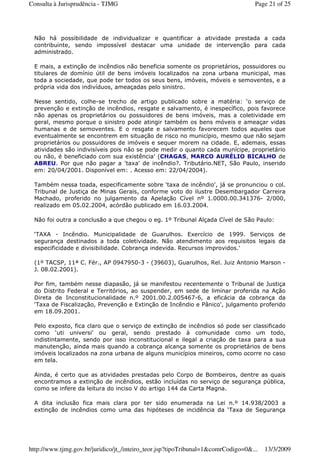 Não há possibilidade de individualizar e quantificar a atividade prestada a cada
contribuinte, sendo impossível destacar uma unidade de intervenção para cada
administrado.
E mais, a extinção de incêndios não beneficia somente os proprietários, possuidores ou
titulares de domínio útil de bens imóveis localizados na zona urbana municipal, mas
toda a sociedade, que pode ter todos os seus bens, imóveis, móveis e semoventes, e a
própria vida dos indivíduos, ameaçadas pelo sinistro.
Nesse sentido, colhe-se trecho de artigo publicado sobre a matéria: ‘o serviço de
prevenção e extinção de incêndios, resgate e salvamento, é inespecífico, pois favorece
não apenas os proprietários ou possuidores de bens imóveis, mas a coletividade em
geral, mesmo porque o sinistro pode atingir também os bens móveis e ameaçar vidas
humanas e de semoventes. E o resgate e salvamento favorecem todos aqueles que
eventualmente se encontrem em situação de risco no município, mesmo que não sejam
proprietários ou possuidores de imóveis e sequer morem na cidade. E, ademais, essas
atividades são indivisíveis pois não se pode medir o quanto cada munícipe, proprietário
ou não, é beneficiado com sua existência' (CHAGAS, MARCO AURÉLIO BICALHO de
ABREU. Por que não pagar a 'taxa' de incêndio?. Tributário.NET, São Paulo, inserido
em: 20/04/2001. Disponível em: . Acesso em: 22/04/2004).
Também nessa toada, especificamente sobre ‘taxa de incêndio', já se pronunciou o col.
Tribunal de Justiça de Minas Gerais, conforme voto do ilustre Desembargador Carreira
Machado, proferido no julgamento da Apelação Cível nº 1.0000.00.341376- 2/000,
realizado em 05.02.2004, acórdão publicado em 16.03.2004.
Não foi outra a conclusão a que chegou o eg. 1º Tribunal Alçada Cível de São Paulo:
‘TAXA - Incêndio. Municipalidade de Guarulhos. Exercício de 1999. Serviços de
segurança destinados a toda coletividade. Não atendimento aos requisitos legais da
especificidade e divisibilidade. Cobrança indevida. Recursos improvidos.'
(1º TACSP, 11ª C. Fér., AP 0947950-3 - (39603), Guarulhos, Rel. Juiz Antonio Marson -
J. 08.02.2001).
Por fim, também nesse diapasão, já se manifestou recentemente o Tribunal de Justiça
do Distrito Federal e Territórios, ao suspender, em sede de liminar proferida na Ação
Direta de Inconstitucionalidade n.º 2001.00.2.005467-6, a eficácia da cobrança da
‘Taxa de Fiscalização, Prevenção e Extinção de Incêndio e Pânico', julgamento proferido
em 18.09.2001.
Pelo exposto, fica claro que o serviço de extinção de incêndios só pode ser classificado
como ‘uti universi' ou geral, sendo prestado à comunidade como um todo,
indistintamente, sendo por isso inconstitucional e ilegal a criação de taxa para a sua
manutenção, ainda mais quando a cobrança alcança somente os proprietários de bens
imóveis localizados na zona urbana de alguns municípios mineiros, como ocorre no caso
em tela.
Ainda, é certo que as atividades prestadas pelo Corpo de Bombeiros, dentre as quais
encontramos a extinção de incêndios, estão incluídas no serviço de segurança pública,
como se infere da leitura do inciso V do artigo 144 da Carta Magna.
A dita inclusão fica mais clara por ter sido enumerada na Lei n.º 14.938/2003 a
extinção de incêndios como uma das hipóteses de incidência da ‘Taxa de Segurança
Page 21 of 25Consulta à Jurisprudência - TJMG
13/3/2009http://www.tjmg.gov.br/juridico/jt_/inteiro_teor.jsp?tipoTribunal=1&comrCodigo=0&...
 