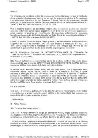 Pública'.
Tal circunstância corrobora o vício da cobrança da combatida taxa, vez que a instituição
dessa espécie tributária para custeio do serviço de segurança pública já foi declarada
inconstitucional pelo Pleno do col. Supremo Tribunal Federal, de acordo com decisão
proferida no julgamento da Medida Cautelar na Ação Direta de Inconstitucionalidade n.º
2424/CE, Rel. Min. Néri da Silveira, DJU 07.06.2002.
Para o Pretório Excelso, as atividades relacionadas à segurança pública são serviços
que não podem ser considerados específicos nem divisíveis, devendo ser sustentados
pelas receitas originárias do recolhimento de impostos, entendimento externado
também no julgamento da Medida Cautelar na Ação Direta de Inconstitucionalidade n.º
1942/PA, Rel. Min. Moreira Alves, DJU 22.10.1999.
E mais, o próprio Estado de Minas Gerais parece já ter reconhecido a ilegitimidade da
exigência da ‘Taxa de Incêndio', uma vez que expediu a Resolução n.º 3.521, de
20.04.2004, suspendendo a cobrança do tributo com relação aos imóveis de uso
residencial, o que constitui, ainda, clara afronta ao princípio da isonomia".
(ALVES, Robespierre Foureaux. DA INCONSTITUCIONALIDADE DA COBRANÇA DA
´TAXA DE INCÊNDIO´ . Tributário.net, São Paulo, a. 5, 28/7/2004. Disponível em: .
Acesso em: 13/12/2004).
Não fossem suficientes os argumentos acima (e o são), também não pode passar
desapercebido que a própria CONSTITUIÇÃO DO ESTADO DE MINAS GERAIS definiu a
segurança pública como dever do Estado e direito de todos.
A mesma CEMG também deixou claro, até não mais poder, que a segurança seria
garantida, dentre outros órgãos, pelo CORPO DE BOMBEIROS MILITAR, a quem
incumbe a execução de ações de defesa civil, a prevenção e combate a incêndio,
perícias de incêndio, busca e salvamento e estabelecimento de normas relativas à
segurança das pessoas e de seus bens contra incêndio ou qualquer tipo de catástrofe,
além de exercer a função de polícia judiciária militar. Mais: definiu-se que o Corpo de
Bombeiros Militar seria força auxiliar e reserva do Exército.
É o que se colhe:
"Art. 136 - A segurança pública, dever do Estado e direito e responsabilidade de todos,
é exercida para a preservação da ordem pública e da incolumidade das pessoas e do
patrimônio, através dos seguintes órgãos:
I - Polícia Civil;
II - Polícia Militar;
III - Corpo de Bombeiros Militar".
"Art. 142 - A Polícia Militar e o Corpo de Bombeiros Militar, forças públicas estaduais,
são órgãos permanentes, organizados com base na hierarquia e na disciplina militares e
comandados, preferencialmente, por oficial da ativa, do último posto, competindo:
I - à Polícia Militar, a polícia ostensiva de prevenção criminal, de segurança, de trânsito
urbano e rodoviário, de florestas e de mananciais e as atividades relacionadas com a
preservação e a restauração da ordem pública, além da garantia do exercício do poder
Page 22 of 25Consulta à Jurisprudência - TJMG
13/3/2009http://www.tjmg.gov.br/juridico/jt_/inteiro_teor.jsp?tipoTribunal=1&comrCodigo=0&...
 