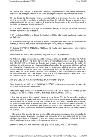 de polícia dos órgãos e entidades públicos, especialmente das áreas fazendária,
sanitária, de proteção ambiental, de uso e ocupação do solo e de patrimônio cultural;
II - ao Corpo de Bombeiros Militar, a coordenação e a execução de ações de defesa
civil, a prevenção e combate a incêndio, perícias de incêndio, busca e salvamento e
estabelecimento de normas relativas à segurança das pessoas e de seus bens contra
incêndio ou qualquer tipo de catástrofe;
III - à Polícia Militar e ao Corpo de Bombeiros Militar, a função de polícia judiciária
militar, nos termos da lei federal.
§ 1º - A Polícia Militar e o Corpo de Bombeiros Militar são forças auxiliares e reservas
do Exército".
As atividades do Corpo de Bombeiros, então, não pode ser dissociada da atividade do
Estado, e por isto não podem ser custeadas por taxas, mas por impostos.
O Excelso SUPREMO TRIBUNAL FEDERAL há muito vem sustentando este mesmo
entendimento.
Do Informativo STF n. 342 colhe-se a seguinte notícia de julgamento:
"O Tribunal julgou procedente o pedido formulado em ação direta ajuizada pelo Partido
Comunista do Brasil - PC do B, para declarar a inconstitucionalidade de dispositivos da
Lei 13.084/2000, do Estado do Ceará, que criavam taxas de exercício do poder de
polícia e de utilização de serviços prestados pelos órgãos de segurança pública e defesa
da cidadania. Entendeu-se, no caso, que a segurança pública somente pode ser
sustentada por impostos, dado que consubstancia dever do Estado e direito de todos,
sendo exercida para a preservação da ordem pública e da incolumidade das pessoas e
do patrimônio (CF, art. 144, caput, inciso V e § 5º). Precedentes citados: ADI 1942
MC/PA (DJU de 22.10.99) e Rp 992/AL (RTJ 96/959).
ADI 2424/CE, rel. Min. Gilmar Mendes, 1º.4.2004.(ADI-2424)".
Também da jurisprudência do EXCELSO PRETÓRIO colhem-se os seguintes arestos, de
todo aplicáveis ao caso sob análise:
"EMENTA: Ação Direta de Inconstitucionalidade. Art. 2º e Tabela V, ambos da Lei
6.010, de 27 de dezembro de 1996, do Estado do Pará. Medida Liminar.
- Em face do artigo 144, ‘caput', inciso V e parágrafo 5º, da Constituição, sendo a
segurança pública, dever do Estado e direito de todos, exercida para a preservação da
ordem pública e da incolumidade das pessoas e do patrimônio, através, entre outras,
da polícia militar, essa atividade do Estado só pode ser sustentada pelos impostos, e
não por taxa, se for solicitada por particular para a sua segurança ou para a de
terceiros, a título preventivo, ainda quando essa necessidade decorra de evento aberto
ao público.
- Ademais, o fato gerador da taxa em questão não caracteriza sequer taxa em razão do
exercício do poder de polícia, mas taxa pela utilização, efetiva ou potencial, de serviços
públicos específicos e divisíveis, o que, em exame compatível com pedido de liminar,
não é admissível em se tratando de segurança pública".
(Tribunal Pleno, Rel. Min. Moreira Alves, julg. 05.05.1999, pub. DJ 22.10.1999).
Page 23 of 25Consulta à Jurisprudência - TJMG
13/3/2009http://www.tjmg.gov.br/juridico/jt_/inteiro_teor.jsp?tipoTribunal=1&comrCodigo=0&...
 