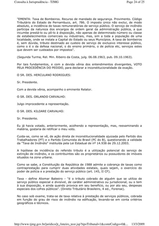 "EMENTA: Taxa de Bombeiros. Recurso de mandado de segurança. Provimento. Código
Tributário do Estado de Pernambuco, art. 786. O imposto único não exclui, de modo
absoluto, a incidência de taxas remuneratórias de serviço público. O serviço de incêndio
participa da natureza dos encargos de ordem geral da administração pública, a que
incumbe prestá-lo ou pô-lo à disposição, não apenas de determinado número ou classe
de estabelecimentos comerciais ou industriais, mas, sim a toda a população de uma
localidade, onde se instala a Capital do Estado ou seus Municípios. A taxa de bombeiros
é, sem dúvida, tributo destinado ao custeio de serviço de exclusivo interesse público,
como o é o da defesa nacional, o do ensino primário, o de polícia etc, serviços estes
que devem ser custeados por impostos".
(Segunda Turma, Rel. Min. Ribeiro da Costa, julg. 06.08.1963, pub. 09.10.1963).
Por tais fundamentos, e com a devida vênia dos entendimentos divergentes, VOTO
PELA PROCEDÊNCIA DO PEDIDO, para declarar a inconstitucionalidade da exação.
O SR. DES. HERCULANO RODRIGUES:
Sr. Presidente.
Com a devida vênia, acompanho o eminente Relator.
O SR. DES. ORLANDO CARVALHO:
Julgo improcedente a representação.
O SR. DES. KILDARE CARVALHO:
Sr. Presidente.
Eu já havia votado, anteriormente, acolhendo a representação, mas, reexaminando a
matéria, gostaria de retificar o meu voto.
Cuida-se, como se vê, de ação direta de inconstitucionalidade ajuizada pelo Partido dos
Trabalhadores (PT) e o Partido Comunista do Brasil (PC do B), questionando a validade
da "Taxa de Incêndio" instituída pela Lei Estadual de nº 14.938 de 29.12.2003.
A hipótese de incidência do referido tributo é a utilização potencial do serviço de
extinção de incêndio, e os contribuintes são os proprietários ou possuidores de imóveis
situados na zona urbana.
Como se sabe, a Constituição da República de 1988 admite a cobrança de taxas como
contraprestação para cumprir duas atividades estatais, quais sejam, o exercício do
poder de polícia e a prestação do serviço público (art. 145, II CF).
Taxa - define Aliomar Baleeiro - "é o tributo cobrado de alguém que se utiliza de
serviço público especial e divisível, de caráter administrativo ou jurisdicional, ou o tem
à sua disposição, e ainda quando provoca em seu benefício, ou por ato seu, despesas
especiais dos cofres públicos". (Direito Tributário Brasileiro, 4 ed., Forense).
No caso sob exame, trata-se de taxa relativa à prestação de serviços públicos, cobrada
em função do grau de risco de incêndio na edificação, levando-se em conta critérios
geográficos e técnicos.
Page 24 of 25Consulta à Jurisprudência - TJMG
13/3/2009http://www.tjmg.gov.br/juridico/jt_/inteiro_teor.jsp?tipoTribunal=1&comrCodigo=0&...
 