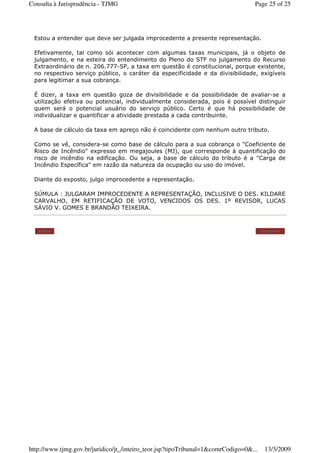 Estou a entender que deve ser julgada improcedente a presente representação.
Efetivamente, tal como sói acontecer com algumas taxas municipais, já o objeto de
julgamento, e na esteira do entendimento do Pleno do STF no julgamento do Recurso
Extraordinário de n. 206.777-SP, a taxa em questão é constitucional, porque existente,
no respectivo serviço público, o caráter da especificidade e da divisibilidade, exigíveis
para legitimar a sua cobrança.
É dizer, a taxa em questão goza de divisibilidade e da possibilidade de avaliar-se a
utilização efetiva ou potencial, individualmente considerada, pois é possível distinguir
quem será o potencial usuário do serviço público. Certo é que há possibilidade de
individualizar e quantificar a atividade prestada a cada contribuinte.
A base de cálculo da taxa em apreço não é coincidente com nenhum outro tributo.
Como se vê, considera-se como base de cálculo para a sua cobrança o "Coeficiente de
Risco de Incêndio" expresso em megajoules (MJ), que corresponde à quantificação do
risco de incêndio na edificação. Ou seja, a base de cálculo do tributo é a "Carga de
Incêndio Específica" em razão da natureza da ocupação ou uso do imóvel.
Diante do exposto, julgo improcedente a representação.
SÚMULA : JULGARAM IMPROCEDENTE A REPRESENTAÇÃO, INCLUSIVE O DES. KILDARE
CARVALHO, EM RETIFICAÇÃO DE VOTO, VENCIDOS OS DES. 1º REVISOR, LUCAS
SÁVIO V. GOMES E BRANDÃO TEIXEIRA.
Voltar Imprimir
Page 25 of 25Consulta à Jurisprudência - TJMG
13/3/2009http://www.tjmg.gov.br/juridico/jt_/inteiro_teor.jsp?tipoTribunal=1&comrCodigo=0&...
 
