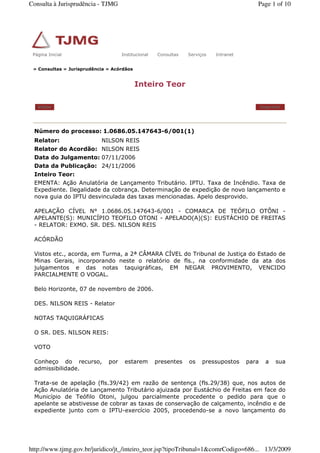 » Consultas » Jurisprudência » Acórdãos
Inteiro Teor
Voltar Imprimir
Número do processo: 1.0686.05.147643-6/001(1)
Relator: NILSON REIS
Relator do Acordão: NILSON REIS
Data do Julgamento: 07/11/2006
Data da Publicação: 24/11/2006
Inteiro Teor:
EMENTA: Ação Anulatória de Lançamento Tributário. IPTU. Taxa de Incêndio. Taxa de
Expediente. Ilegalidade da cobrança. Determinação de expedição de novo lançamento e
nova guia do IPTU desvinculada das taxas mencionadas. Apelo desprovido.
APELAÇÃO CÍVEL N° 1.0686.05.147643-6/001 - COMARCA DE TEÓFILO OTÔNI -
APELANTE(S): MUNICÍPIO TEOFILO OTONI - APELADO(A)(S): EUSTÁCHIO DE FREITAS
- RELATOR: EXMO. SR. DES. NILSON REIS
ACÓRDÃO
Vistos etc., acorda, em Turma, a 2ª CÂMARA CÍVEL do Tribunal de Justiça do Estado de
Minas Gerais, incorporando neste o relatório de fls., na conformidade da ata dos
julgamentos e das notas taquigráficas, EM NEGAR PROVIMENTO, VENCIDO
PARCIALMENTE O VOGAL.
Belo Horizonte, 07 de novembro de 2006.
DES. NILSON REIS - Relator
NOTAS TAQUIGRÁFICAS
O SR. DES. NILSON REIS:
VOTO
Conheço do recurso, por estarem presentes os pressupostos para a sua
admissibilidade.
Trata-se de apelação (fls.39/42) em razão de sentença (fls.29/38) que, nos autos de
Ação Anulatória de Lançamento Tributário ajuizada por Eustáchio de Freitas em face do
Município de Teófilo Otoni, julgou parcialmente procedente o pedido para que o
apelante se abstivesse de cobrar as taxas de conservação de calçamento, incêndio e de
expediente junto com o IPTU-exercício 2005, procedendo-se a novo lançamento do
Página Inicial Institucional Consultas Serviços IntranetPágina Inicial Institucional Consultas Serviços Intranet
Page 1 of 10Consulta à Jurisprudência - TJMG
13/3/2009http://www.tjmg.gov.br/juridico/jt_/inteiro_teor.jsp?tipoTribunal=1&comrCodigo=686...
 