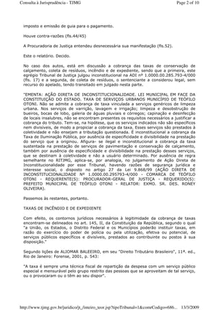 imposto e emissão de guia para o pagamento.
Houve contra-razões (fls.44/45)
A Procuradoria de Justiça entendeu desnecessária sua manifestação (fls.52).
Este o relatório. Decido.
No caso dos autos, está em discussão a cobrança das taxas de conservação de
calçamento, coleta de resíduos, incêndio e de expediente, sendo que a primeira, este
egrégio Tribunal de Justiça julgou inconstitucional na ADI nº 1.0000.00.285.793-4/000
(fls. 17) e a segunda, de coleta de resíduos, o sentenciante a considerou legal, sem
recurso do apelado, tendo transitado em julgado nesta parte.
"EMENTA: AÇÃO DIRETA DE INCONSTITUCIONALIDADE. LEI MUNICIPAL EM FACE DA
CONSTITUIÇÃO DO ESTADO. TAXA DE SERVIÇOS URBANOS MUNICÍPIO DE TEÓFILO
OTONI. Não se admite a cobrança de taxa vinculada a serviços genéricos de limpeza
urbana. Nos serviços de varrição, lavagem e irrigação; limpeza e desobstrução de
bueiros, bocas de lobo, galeria de águas pluviais e córregos; capinação e desinfecção
de locais insalubres, não se encontram presentes os requisitos necessários a justificar a
cobrança do tributo. Tem-se, na hipótese, que os serviços indicados não são específicos
nem divisíveis, de modo a propiciar a cobrança da taxa. Esses serviços são prestados à
coletividade e não ensejam a tributação questionada. É inconstitucional a cobrança da
Taxa de Iluminação Pública, por ausência de especificidade e divisibilidade na prestação
do serviço que a originou. Afigura- se ilegal e inconstitucional a cobrança da taxa
sustentada na prestação de serviços de pavimentação e conservação de calçamento,
também por ausência de especificidade e divisibilidade na prestação desses serviços,
que se destinam à coletividade e não a usuário determinado. Por ausência de regra
semelhante no RITJMG, aplica-se, por analogia, no julgamento de Ação Direta de
Inconstitucionalidade por esse Tribunal, havendo razões de segurança jurídica e
interesse social, o disposto no artigo 27 da Lei 9.868/99 (AÇÃO DIRETA DE
INCONSTITUCIONALIDADE Nº 1.0000.00.295793-4/000 - COMARCA DE TEÓFILO
OTONI - REQUERENTE(S): PROCURADOR-GERAL DE JUSTIÇA - REQUERIDO(S):
PREFEITO MUNICIPAL DE TEÓFILO OTONI - RELATOR: EXMO. SR. DES. RONEY
OLIVEIRA).
Passemos às restantes, portanto.
TAXAS DE INCÊNDIO E DE EXPEDIENTE
Com efeito, os contornos jurídicos necessários à legitimidade da cobrança de taxas
encontram-se delineados no art. 145, II, da Constituição da República, segundo o qual
"a União, os Estados, o Distrito Federal e os Municípios poderão instituir taxas, em
razão do exercício do poder de polícia ou pela utilização, efetiva ou potencial, de
serviços públicos específicos e divisíveis, prestados ao contribuinte ou postos à sua
disposição."
Segundo lições de ALIOMAR BALEEIRO, em seu "Direito Tributário Brasileiro", 11ª. ed.,
Rio de Janeiro: Forense, 2001, p. 543:
"A taxa é sempre uma técnica fiscal de repartição da despesa com um serviço público
especial e mensurável pelo grupo restrito das pessoas que se aproveitam de tal serviço,
ou o provocaram ou o têm ao seu dispor".
Page 2 of 10Consulta à Jurisprudência - TJMG
13/3/2009http://www.tjmg.gov.br/juridico/jt_/inteiro_teor.jsp?tipoTribunal=1&comrCodigo=686...
 