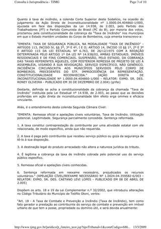 Quanto à taxa de incêndio, a colenda Corte Superior deste Sodalício, na ocasião do
julgamento da Ação Direta de Inconstitucionalidade nº 1.0000.04.404860-1/000,
ajuizada em face das disposições da Lei 14.938, de 2.003, pelo Partido dos
Trabalhadores (PT) e Partido Comunista do Brasil (PC do B), por maioria dos votos,
proclamou pela constitucionalidade da cobrança da "Taxa de Incêndio" nos municípios
em que o Estado mantém unidades do Corpo de Bombeiros, cuja ementa transcrevo-a:
"EMENTA: TAXA DE SEGURANÇA PÚBLICA, NA MODALIDADE "TAXA DE INCÊNDIO" -
ARTIGOS 113, INCISO IV, §§ 2º, 3º E 4º, I E II; ARTIGO 14, INCISO 10 §§ 1º, 2º E 3º
E ARTIGO 115 DA LEI ESTADUAL Nº 6.763, DE 26/12/1975 COM A REDAÇÃO
DETERMINADA PELO ARTIGO 1º DA LEI Nº 14.938/03, AMBAS ESTADUAIS. IMÓVEIS
RESIDENCIAIS E DE FINS COMERCIAIS. SUSPENSÃO, PELO ESTADO, DA COBRANÇA
DAS TAXAS REFERENTES ÀQUELES, COM POSTERIOR REMESSA DE PROJETO DE LEI À
ASSEMBLÉIA, VISANDO À SUA REVOGAÇÃO. SERVIÇO ESPECÍFICO, NÃO GENÉRICO.
INCIDÊNCIA CIRCUNSCRITA AOS MUNICÍPIOS SERVIDOS PELO CORPO DE
BOMBEIROS. PRECEDENTES DO STF. IMPROCEDÊNCIA DA REPRESENTAÇÃO.
CONSTITUCIONALIDADE RECONHECIDA." (AÇÃO DIRETA DE
INCONSTITUCIONALIDADE Nº 1.0000.04.404860-1/000 - RELATOR: EXMO. SR. DES.
RONEY OLIVEIRA - PUBLICADO EM 30 DE DEZEMBRO DE 2.004) (grifei)
Destarte, definida se acha a constitucionalidade da cobrança da chamada "Taxa de
Incêndio" instituída pela Lei Estadual nº 14.938, de 2.003, ao passo que as decisões
proferidas em ação direta de inconstitucionalidade têm efeito erga ommes e eficácia
vinculante.
Aliás, é o entendimento desta colenda Segunda Câmara Cível:
"EMENTA: Remessa oficial e apelações cíveis voluntárias. Taxa de Incêndio. Utilização
potencial. Legitimidade. Segurança parcialmente concedida. Sentença reformada.
1. A taxa constitui contraprestação do contribuinte por uma atividade estatal com ele
relacionada, de modo específico, ainda que não requerida.
2. A taxa é paga pelo contribuinte que recebeu serviço público ou goza da segurança de
tê-lo à sua disposição.
3. A destinação legal do produto arrecadado não altera a natureza jurídica do tributo.
4. É legítima a cobrança da taxa de incêndio cobrada pelo potencial uso do serviço
público específico.
5. Remessa oficial e apelações cíveis conhecidas.
6. Sentença reformada em reexame necessário, prejudicados os recursos
voluntários." (APELAÇÃO CÍVEL/REEXAME NECESSÁRIO Nº 1.0024.04.359582-6/003 -
RELATOR: EXMO. SR. DES. CAETANO LEVI LOPES - PUBLICADO EM 08 DE ABRIL DE
2.005)
Dispõem os arts. 18 e 19 da Lei Complementar n.º 32/2002, que introduziu alterações
no Código Tributário do Município de Teófilo Otoni, verbis:
"Art. 18 - A Taxa de Combate e Prevenção a Incêndio (Taxa de Incêndio), tem como
fato gerador a prestação ao contribuinte do serviço de combate e prevenção em imóvel
urbano de que tem a posse, propriedade ou domínio útil, e será devida anualmente:
Page 3 of 10Consulta à Jurisprudência - TJMG
13/3/2009http://www.tjmg.gov.br/juridico/jt_/inteiro_teor.jsp?tipoTribunal=1&comrCodigo=686...
 