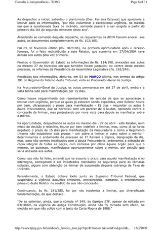 Ao despachar a inicial, salientou o plantonista (Des. Ferreira Esteves) que apreciaria a
liminar após as informações, "por não vislumbrar a excepcional urgência, na medida
em que a questionada taxa de incêndio, somente passará a ser exigida a partir do
primeiro dia útil do segundo trimestre deste ano".
Atendendo ao comando daquele despacho, os requerentes da ADIN fizeram anexar, aos
autos, os documentos complementares de fls. 102/105.
Em 05 de fevereiro último (fls. 107/108), na primeira oportunidade após o recesso
forense, foi o feito redistribuído a este Relator, que somente em 27/04/2004 teve
acesso aos autos pela vez primeira.
Prestou o Governador do Estado as informações de fls. 114/190, anexadas aos autos
no mesmo 27 de fevereiro em que também foram juntados, no ventre deste mesmo
processo, os informes da Presidência da Assembléia Legislativa (fls. 192/246).
Recebidas tais informações, abriu-se, em 03 de MARÇO último, nos termos do artigo
281 do Regimento Interno deste Tribunal, vista ao Procurador-Geral de Justiça.
Na Procuradoria-Geral de Justiça, os autos permaneceram até 27 de abril, embora a
vista tenha sido para manifestação por 15 dias.
Como houve requerimento dos representantes no sentido de que se apreciasse a
liminar com urgência, porque as guias já estavam sendo expedidas, este Relator houve
por bem, ultrapassado o prazo para manifestação - 15 dias - requisitar os autos à
douta Procuradoria, que os devolveu com um parecer de 4 laudas, opinando contra a
concessão da liminar, mas protestando por nova vista para depois se manifestar sobre
o mérito.
Na oportunidade, despachando os autos no mesmo dia - 27 de abril - este Relator, num
misto de decisão e relatório, houve por bem indeferir a liminar, mas, como já se havia
esgotado o prazo de 15 dias para manifestação da Procuradoria e como o Regimento
Interno não estabelece dois prazos - um sobre a liminar e outro sobre o mérito -
determinamos o andamento do processo ao 1º Revisor e depois, designação de dia,
mas, para não sermos indelicados com a douta Procuradoria, ordenamos a extração de
cópia integral de todas as peças, com remessa por ofício àquele órgão para que o
mesmo, se quisesse, manifestasse oportunamente sobre o mérito, por petição que
seria anexada aos autos.
Como isso não foi feito, entendi que se exauriu o prazo para aquela manifestação e no
interregno, começaram a ser impetrados mandados de segurança para as câmaras
isoladas, alguns com obtenção de liminar de suspensão daquela cobrança da Taxa de
Incêndio.
Paralelamente, o Estado obteve êxito junto ao Supremo Tribunal Federal, que
suspendeu a vigência daquelas liminares, prevalecendo, portanto, o entendimento
primeiro deste Relator no sentido da sua não-concessão.
Continuando, às fls. 281/285, foi por nós indeferida a liminar, por diversificada
fundamentação, de que destaco:
"De se salientar, ainda, que a súmula nº 549, do Egrégio STF, apesar de editada em
03/10/69, na vigência da antiga Constituição, ainda não foi tornada sem efeito, na
medida em que não colide com o texto da Carta Magna de 1988."
Page 6 of 31Consulta à Jurisprudência - TJMG
13/3/2009http://www.tjmg.gov.br/juridico/jt_/inteiro_teor.jsp?tipoTribunal=1&comrCodigo=0&...
 